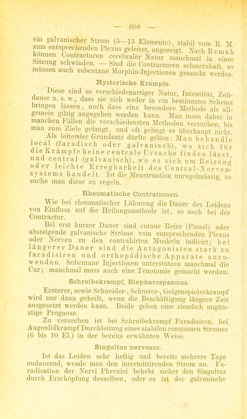 oiii galvanischer Strom (5—15 Elemente), stabil vom R. M um entsprechenden Plexus geleitet, angezeigt. Nach Remak können Contracturen cerebraler Natur manchmal in einer Sitzung schwinden. - Sind die Contracturen schmerzhaft so müssen auch suhcutane Morphin-Injectionen gemacht werden. Hysterische Krämpfe. Diese sind so verschiedenartiger Natur, Intensität, Zeit- dauer u. s. w., dass sie sich weder in ein bestimmtes Schema Dringen lassen, noch dass eine besondere Methode als all- gemein gütig angegeben werden kann. Man muss daher in manchen Fallen die verschiedensten Methoden versuchen bis man zum Ziele gelangt, und oft gelingt es überhaupt nicht Als leitender Grundsatz dürfte gelten: Man behandle local (faradisch oder galvanisch), wo sich für die Krampfe keine centrale Ursache finden lässt und central (galvanisch), wo es sich um Reizung oder leichte Erregbarkeit des Central-Nerven- s y s t e m s h a n d e 11. Ist die Menstruation unregelmässio' so suche man diese zu regeln. Rheumatische Contrationen. Wie bei rheumatischer Lähmung die Dauer des Leidens von Einfluss auf die Heilungsmethode ist, so auch bei der Contractur. Bei erst kurzer Dauer sind cutaue Reize (Pinsel) oder absteigende galvanische Ströme vom entsprechenden Plexus oder Nerven zu den contrahirten Muskeln indicirt; bei längerer Dauer sind die Antagonisten stark zu faradisiren und orthopädische Apparate anzu- wenden. Suhcutane Injectionen unterstützen manchmal die Cur; manchmal muss auch eine Tenotomie gemacht werden. Schreibekrampf, Blepharospasmus. Ersterer, sowie Schneider-, Schuster-, Geigenspielerkrampf wird nur dann geheilt, wenn die Beschäftigung längere Zeit ausgesetzt werden kann. Beide geben eine ziemlich ungün- stige Prognose. Zu versuchen ist hei Schreibekrampf Faradisiren, bei Augenlidkrampf Durchleitung eines stabilen constanten Stromes (6 bis 10 El.) in der bereits erwähnten Weise. Singultus nervosus. Ist das Leiden sehr heftig und bereits mehrere Tage andauernd, wende man den intermittirenden Strom an. Fa- radisation der Nervi Phrenici beliebt sicher den Singultus durch Erschöpfung desselben, oder es ist der galvanische