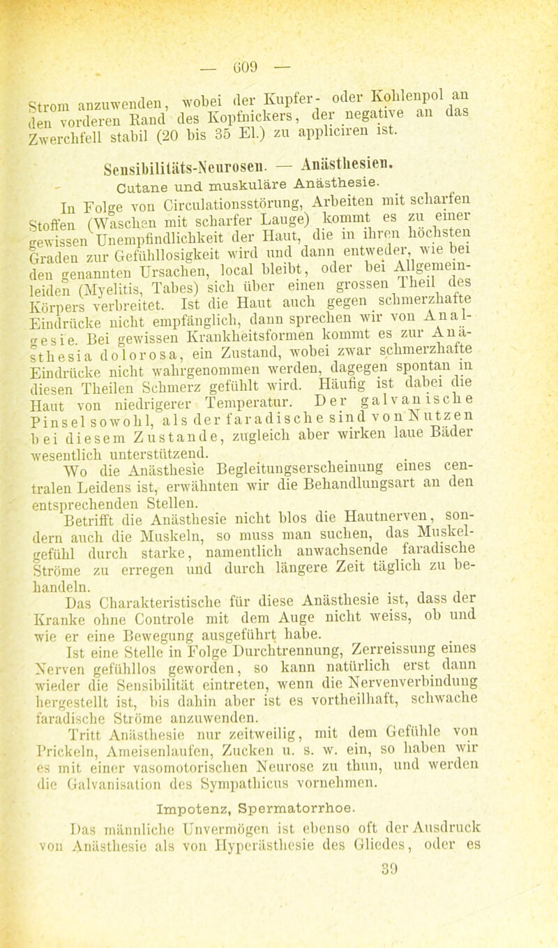 Strom anzuwenden, wobei der Kupfer- oder Kohlenpol an den vorderen Rand des Kopfnickers, der negative an das Zwerchfell stabil (20 bis 35 El.) zu appliciren ist. Sensibilitäts-Neurosen. — Anästhesien. Cutane und muskuläre Anästhesie. In Folge von Circulationsstörung, Arbeiten mit scharfen Stoffen (Waschen mit scharfer Lauge) kommt es zu einer gewissen Unempfindlichkeit der Haut, die m ihren höchsten Graden zur Gefühllosigkeit wird und dann entweder, wie bei den genannten Ursachen, local bleibt, oder bei Allgemein- leiden (Myelitis, Tabes) sich über einen grossen Theil des Körpers verbreitet. Ist die Haut auch gegen _ schmerzhafte Eindrücke nicht empfänglich, dann sprechen wir von An a i- «■esie Bei gewissen Krankheitsformen kommt es zur Ana- st he sia dolorosa, ein Zustand, wobei zwar schmerzhafte Eindrücke nicht wahrgenommen werden, dagegen spontan in diesen Tlieilen Schmerz gefühlt wird. Häufig ist dabei die Haut von niedrigerer Temperatur. Der galvanische Pinsel sowohl, als der faradische sind von K ufzen bei diesem Zustande, zugleich aber wirken laue Bader wesentlich unterstützend. Wo die Anästhesie Begleitungserscheinung eines cen- tralen Leidens ist, erwähnten wir die Behandlungsart an den entsprechenden Stellen. Betrifft die Anästhesie nicht blos die Hautnerven, son- dern auch die Muskeln, so muss man suchen, das Muskel- gefühl durch starke, namentlich anwachsende faradische Ströme zu erregen und durch längere Zeit täglich zu be- handeln. . . Das Charakteristische für diese Anästhesie ist, dass der Kranke ohne Controle mit dem Auge nicht weiss, ob und wie er eine Bewegung ausgeführt habe. Ist eine Stelle in Folge Durchtrennung, Zerreissung eines Nerven gefühllos geworden, so kann natürlich erst dann wieder die Sensibilität eintreten, wenn die Nervenverbindung hergestellt ist, bis dahin aber ist es vortheilhaft, schwache faradische Ströme anzuwenden. Tritt Anästhesie nur zeitweilig, mit dem Gefühle von Prickeln, Ameisenlaufen, Zucken u. s. w. ein, so haben wir es mit einer vasomotorischen Neurose zu thun, und werden die Galvanisation des Sympatliicus vornehmen. Impotenz, Spermatorrhoe. Das männliche Unvermögen ist ebenso oft der Ausdruck von Anästhesie als von Hyperästhesie des Gliedes, oder es 39