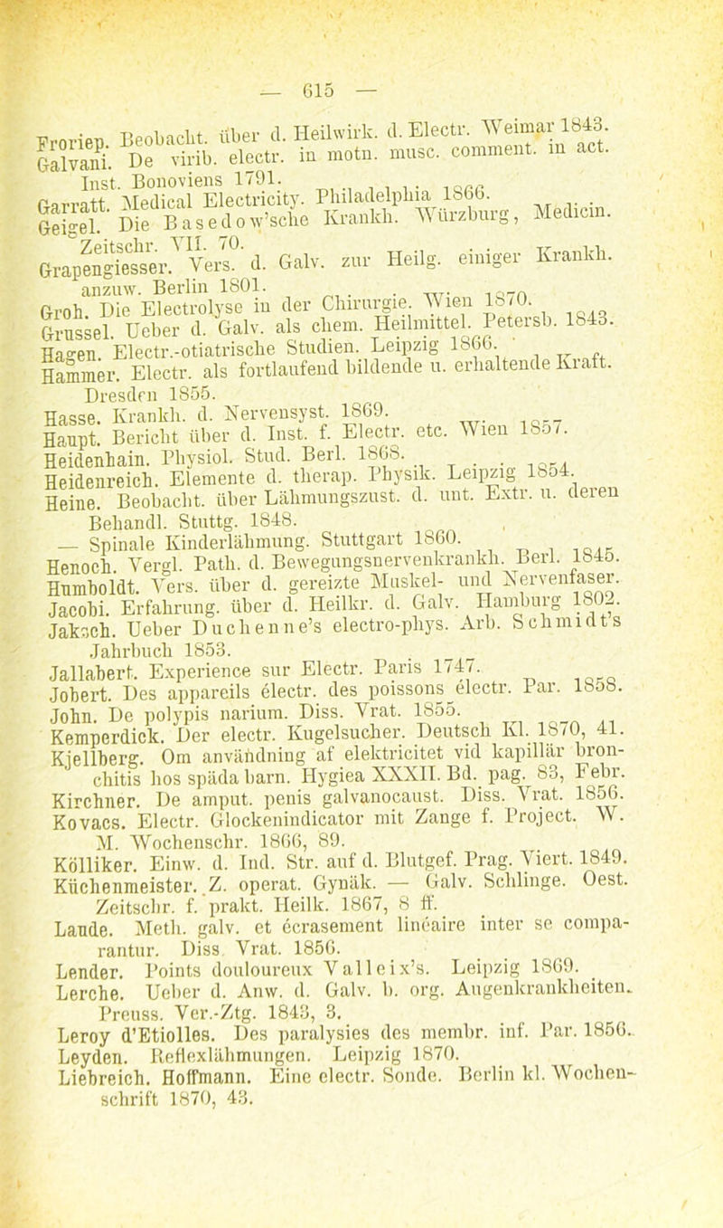 Fronen Beobacht, über cl. Heilwirk. cl. Electr. Weimar 1843. Galvam. De virib. electr. in motn. musc. comment. in act. Inst. Bonoviens 1791. farrott Medical Electricity. Philadelphia 186b. . Geisel Me bEeil »»'sehe M). WOrztarg, Mell,ein. Grapengiesser? Vers° d. Galv. zur Heilg. einiger Kriuikh. Groh^HecS^in Her Chirurgie Wien 1870. Grussei. Ueber d. Galv. als ehern. Heilmittel Petersb. 1843. Hasen. Electr.-otiatrische Studien. Leipzig P6j. Hammer. Electr. als fortlaufend bildende u. erhaltende Ivraft. Dresden 1S55. Hasse. Krankli. d. Nervensyst. 1869. Haupt. Bericht über d. Inst. f. Electr. etc. Wien 18cw. Heidenhain. Pliysiol. Stud. Berl. 1868. . Heidenreich. Elemente d. therap. Physik. Leipzi0 1854. Heine. Beobacht, über Lähmungszust. d. uut. Extr. u. deren Behandl. Stuttg. 1848. — Spinale Kinderlähmung. Stuttgart 1860. . _ Henoch. Yergl. Path. d. Bewegungsnervenkrankh. Berl. 1845. Humboldt. Vers, über d. gereizte Muskel- und Nervenfaser. Jacobi. Erfahrung, über d. Ileilkr. d. Galv. Hamburg 180-,. Jaksck. Ueber Duell enne’s electro-phys. Arb. Schmiüts Jahrbuch 1853. Jallabert. Experience sur Electr. Paris 1747. Jobert. Des appareils electr. des poissons^electr. Par. lbob. John. De polypis narium. Diss. Vrat. 1855 Kemperdick. Der electr. Kugelsucher. Deutsch Kl. 1870, 41. Kiellberg. Om användning af elektricitet vid kapillär bron- chitis hos späda barn. Hygiea XXXII. Bd. pag. 83, Febr. Kirchner. De amput. penis galvanocaust. Diss. Vrat. 1856. Kovacs. Electr. Glockenindicator mit Zange f. Project. W. M. Wochenschr. 1866, 89. Kölliker. Einw. d. Ind. Str. auf d. Blutgef. Prag. Viert. 1849. Küchenmeister. Z. operat. Gynäk. — Galv. Schlinge. Oest. Zeitschr. f. pralct. IJeilk. 1867, 8 ff. Lande. Meth. galv. et ecrasement lineaire inter se compa- rantur. Diss Vrat. 1856. Lender. Points douloureux Valleix’s. Leipzig 1869. Lerche. Ueber d. Anw. d. Galv. b. org. Augenkrankheiten. Preuss. Ver.-Ztg. 1843, 3. Leroy d’Etiolles. Des paralysies des membr. inf. Par. 1856. Leyden. Pieflexlähmungen. Leipzig 1870. Liebreich. Hoffmann. Eine electr. Sonde. Berlin kl. Wochen- schrift 1870, 43.