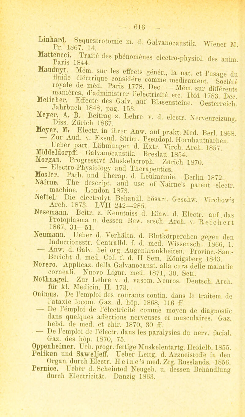 LiDllPrd'l867,llie4tr0t0mie “• d‘ Galvanocaustik- Wiener M. Mattparis' 1844ait6 dCS pWnom®ües electro-physiol. des anim. Maiiduyt. Mem. sur les effects gener, la nat. et l’usage du nuide electnque considere comme medicament Societe royale de med. Paris 1778. Dec. - Mem. sur differents r?amer5S) u admmistrer l’electricite etc. Ibid 1783. Dec Mehcher. Eftecte des Galv. auf Blasensteine. Oesterreich Jahrbuch 1848, pag. 153. Meyer, A. B. Beitrag z. Lehre v. d. electr. Nervenreizung. Diss. Zürich 1867. b Meyer, Mi Electr. in ihrer Anw. auf prakt. Med. Berl 1868 — Zur Aull. v. Exsud. Strict. Pseudopl. Hornhautnarben — Ueber part. Lähmungen d. Extr. Virch. Arch. 1857. Middeldorpff. Galvanocaustik. Breslau 1854. Morgan. Progressiv^ Muskelatroph. Zürich 1870 — Electro-Physiology and Therapeutics. Mosler. Path. und Therap. d. Leukaemie. Berlin 1872. Nanne. The descript. and use of Nairne’s patent electr. machine. London 1873. Neftel. Die electrolyt. Behandl. bösart. Geschw. Virchow’s Arch. 1873. LVII 242—285. Nesemann. Beitr. z. Kenntniss d. Einw. d. Electr. auf das Protoplasma u. dessen Bew. ersch. Arch. v. Reichert 1867, 31—51. Nenmanu. Ueber d. Verhältn. d. Blutkörperchen gegen den Inductionsstr. Centralbl. f. d. med. Wisseusch.. 1866, 1. Anvy. d. Galv. bei org. Augenlcrankheiten. Provinc.-Sau,- Bericht d. med. Col. f. d. II Sem. Königsberg 1843. Norero. Applicaz. della Galvanocaust. alla cura delle malattie corneali. Nuovo Lignr. med. 1871, 30. Sett. Nothnagel. Zur Lehre v. d. vasom. Neuros. Deutsch. Arch. für ld. Medicin. II. 173. Onimns. De l’emploi des courants contin. dans le traitem. de l’ataxie locom. Gaz. d. hdp. 1868, 116 ff. — De l’emploi de l’electricite comme moyen de diagnostic dans quelques aüections nerveuses et musculaires. Gaz. hebd. de med. et chir. 1870, 30 ff. — De l’emploi de l’electr. dans les paralysies du nerv, facial. Gaz. des höp. 1870, 75. Oppenheimer. Ueb. progr. fettige Muskelentartg. Heidclb. 1S55. Pelikan und Saweljeff. Ueber Leitg. d. Arzneistoffe in den Organ, durch Electr. He in e ’s med. Ztg. Russlands. 1856. Pernice. Ueber d. Scheintod Neugeb. u. dessen Behandlung durch Electricität. Danzig 1863.