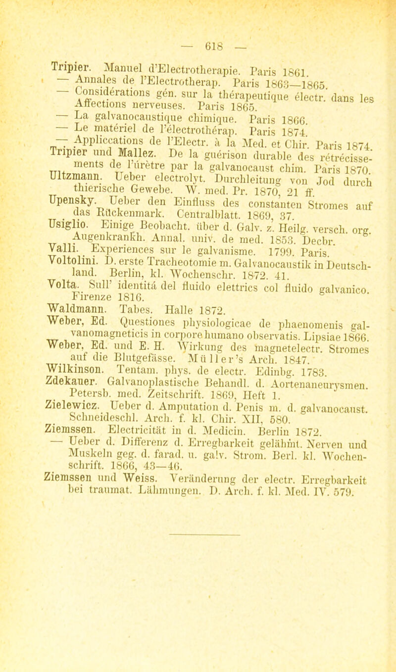 \ / 618 Tripier. Manuel d’Electrotherapie. Paris 1861. ■ Annales de l’Electrotheran. Paris iqck Äugwuuttuiu. Aunai. imiv. ue mecl. 1853. JJecbr. Valli. _ Experiences sur le galvanisme. 1799. Paris. Voltolini. D. erste Tracheotomie m. Galvanocaustik in Deutsch- land. Berlin, kl. Wochenschr. 18-72. 41. Volta. Süll identita del fluido elettrics col fluido nalvanico Firenze 1816. Waldmann. Tabes. Halle 1872. Weber, Ed. Questiones physiologicae de phaenomenis gal- vanomagneticis in corpore humano observatis. Lipsiae 1866. Weber, Ed. und E. H. Wirkung des magnetelectr. Stromes auf die Blutgefässe. Müller’s Arch. 1847. Wilkinson. Tentam. phys. de electr. Edinbg. 1783. Zdekauer. Galvanoplastische Behandl. d. Aortenaneurysmen Petersb. med. Zeitschrift. 1869, Heft 1. Zielewicz. Ueber d. Amputation d. Penis m. d. galvanocaust Schneideschi. Arch. f. kl. Chir. XII, 580. Ueber d. Differenz d. Erregbarkeit gelähmt. Nerven und Muskeln geg. d. farad. u. ga!v. Strom. Berl. kl. Wochen- Ziemssen und Weiss. Veränderung der electr. Erregbarkeit bei traumat. Lähmungen. I). Arch. f. kl. Med. IV. 579. La galvanocausticiue chiminue. Paris isrm