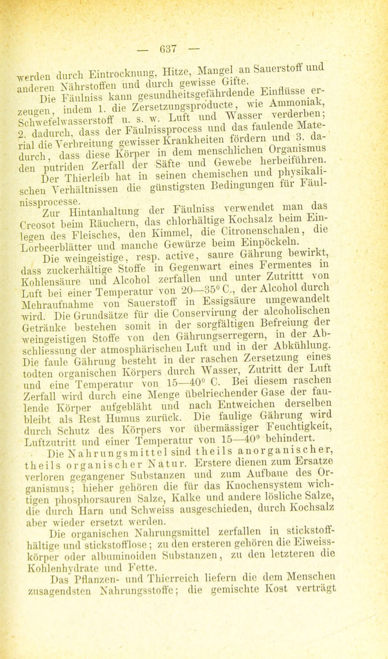 werden durch Eintrocknung, Hitze, Mangel an Sauerstoff und anderen „eueren indem 1. die Zersetzungsproducte, wie Ä1S 5R Säfte und Gewebe hetberfübren. Der Thierleih hat in seinen chemischen und physilcali- schen Verhältnissen die günstigsten Bedingungen fui I ai mssp^ocess^intanhaitung der Fäulniss verwendet man das Creosot heim Räuchern, das chlorhaltige Kochsalz heim Ein legen des Fleisches, den Kimmei, die Citronenschalen, die Lorbeerblätter und manche Gewürze beim Einpockeln. Die weingeistige, resp. active, saure. Gährung bewirkt dass zuckerhaltige Stoffe in Gegenwart eines Fermentes in Kohlensäure und Alcohol zerfallen und unter Zutiittt \o Luft hei einer Temperatur von 20—35° C., der Alcohol duicli Mehraufnahme von Sauerstoff in Essigsäure umgewandelt wird. Die Grundsätze für die Conservirung der alcoholischen Getränke bestehen somit in der sorgfältigen Befreiung der weingeistigen Stoffe von den Gälirungserregern, in der Ab- schliessung der atmosphärischen Luft und m der Abkühlung. Die faule Gährung besteht in der raschen Zersetzung funes todten organischen Körpers durch Wasser, Zutritt der Luit und eine Temperatur von 15-40« C. Bei diesem raschen Zerfall wird durch eine Menge übelriechender Gase der tau- lende Körper aufgebläht und nach Entweichen derselben bleibt als Rest Humus zurück. Die faulige Gährung wird durch Schutz des Körpers vor übermässiger Feuchtigkeit, Luftzutritt und einer Temperatur von 15—40» behindert Die Nahrungsmittel sind theils anorganischer, t h e i 1 s organischerNatur. Erstere dienen zum Ersätze verloren gegangener Substanzen und zum Aufbaue des Oi- ganismus; hieher gehören die für das Knochensystem wich- tigen phosphorsauren Salze, Kalke und andere lösliche Salze, die durch Harn und Schweiss ausgeschieden, durch Kochsalz aber wieder ersetzt werden. . Die organischen Nahrungsmittel zerfallen in stickstoff- haltige und stickstofflose; zu den ersteren gehören die Eiweiss- körper oder albuminoiden Substanzen, zu den letzteren die Kohlenhydrate und Fette. Das Pflanzen- und Thierreich liefern die dem Menschen zusagendsten Nahrungsstoffe; die gemischte Kost verträgt