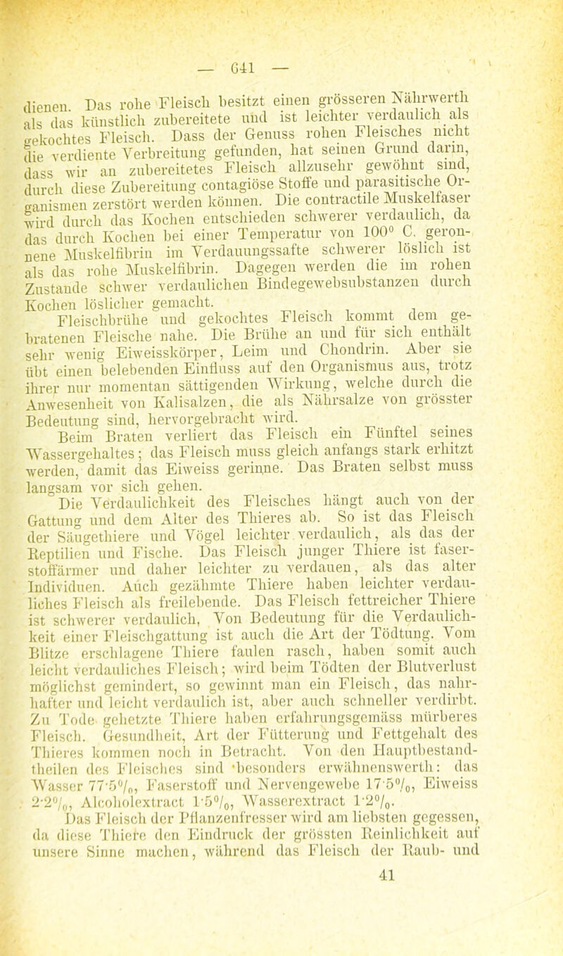 dienen Das rohe Fleisch besitzt einen grösseren Nahrwerth als das künstlich zubereitete und ist leichter verdaulich als gekochtes Fleisch. Dass der Genuss rohen Fleisches nicht die verdiente Verbreitung gefunden, hat seinen Grund darin dass wir an zubereitetes Fleisch allzusehr gewöhnt sind, durch diese Zubereitung contagiöse Stoffe und parasitische Or- ganismen zerstört werden können. Die contractile Muskelfaser wird durch das Kochen entschieden schwerer verdaulich, da das durch Kochen bei einer Temperatur von 100° C geron- nene Muskelfibrin im Verdauungssafte schwerer löslich ist als das rohe Muskelfibrin. Dagegen werden die im rohen Zustande schwer verdaulichen Bindegewebsubstanzeu durch Kochen löslicher gemacht. , Fleischbrühe und gekochtes Fleisch kommt dem ge- bratenen Fleische nahe. Die Brühe an und für sich enthält sehr wenig Eiweisskörper, Leim und Chondrin. Aber sie übt einen belebenden Einfluss auf den Organismus aus, trotz ihrer nur momentan sättigenden Wirkung, welche durch die Anwesenheit von Kalisalzen, die als Nährsalze von giösstei Bedeutung sind, hervorgebraclit wird. Beim Braten verliert das Fleisch ein Fünftel seines Wassergehaltes; das Fleisch muss gleich anfangs stark erhitzt werden, damit das Eiweiss gerinne. Das Braten selbst muss langsam vor sich gehen. Die Verdaulichkeit des Fleisches hängt auch von der Gattung und dem Alter des Thieres ab. So ist das Fleisch der Säugethiere und Vögel leichter. verdaulich, als das der Reptilien und Fische. Das Fleisch junger Thiere ist faser- stoffärmer und daher leichter zu verdauen, als das alter Individuen. Auch gezähmte Thiere haben leichter verdau- liches Fleisch als freilebende. Das Fleisch fettreicher Thiere ist schwerer verdaulich, Von Bedeutung für die Verdaulich- keit einer Fleischgattung ist auch die Art der Tödtung. Vom Blitze erschlagene Thiere faulen rasch, haben somit auch leicht verdauliches Fleisch; wird beim Tödten der Blutverlust möglichst gemindert, so gewinnt man ein Fleisch, das nahr- hafter und leicht verdaulich ist, aber auch schneller verdirbt. Zu Tode gehetzte Thiere haben erfahrungsgemäss mürberes Fleisch. Gesundheit, Art der Fütterung und Fettgehalt des Thieres kommen noch in Betracht. Von den Hauptbestand- theilen des Fleisches sind •besonders erwähnenswerth: das Wasser 77'5°/„, Faserstoff und Nervengewebe 17'5°/0, Eiweiss 2-2%, Alcoholextract l ö0/0, Wasserextract l'2°/0. Das Fleisch der Pflanzenfresser wird am liebsten gegessen, da diese Thiele den Eindruck der grössten Reinlichkeit auf unsere Sinne machen, während das Fleisch der Raub- und 41