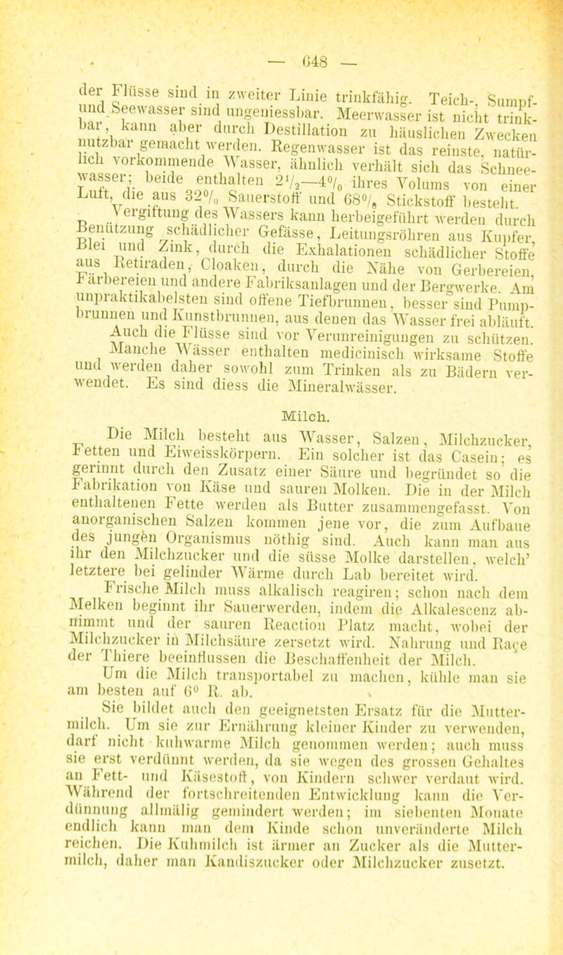 G48 der Flüsse sind in zweiter Linie trinkfähig. Teich- Sumnf- und Seewasser sind »ngeuiessbar. Meerwasser ist nicht trink- ha , kann aber durch Destillation zu häuslichen Zwecken utzba1 gemacht werden. Regenwasser ist das reinste, natür- lich vorkommende Wasser, ähnlich verhält sich das Schnee- wasser; beide enthalten 2‘/s—4°/0 ihres Volums von einer Luft, die aus 32°/,, Sauerstoff . •ä /u und 68°/„ Stickstoff' besteht. Veigiftung des Wassers kann lierbeigefiilirt werden durch enutzung schädlicher Gefässe, Leitungsröhren aus Kupfer, t e r*Uw ^Ulk) 1:llu'cl1 tlie Exhalationen schädlicher Stoffe aus Retiraden Cloaken, durch die Nähe von Gerbereien, 4 ai bei eien und andere Fabriksanlagen und der Bergwerke. Am impraktikabelsten sind offene Tiefbrunnen, besser sind Pump- brunnen und Kunstbrunnen, aus denen das Wasser frei abläuft. Auch die Flüsse sind vor Verunreinigungen zu schützen. Manche Wässer enthalten medicinisch wirksame Stoffe und werden daher sowohl zum Trinken als zu Bädern ver- wendet. Es sind diess die Mineralwässer. Milch. Die Milch besteht aus Wasser, Salzen, Milchzucker, retten und Eiweisskörpern. Ein solcher ist das Casein; es gerinnt durch den Zusatz einer Säure und begründet so die Fabrikation von Käse und sauren Molken. Die in der Milch enthaltenen Fette werden als Butter zusammengefasst. Von anorganischen Salzen kommen jene vor, die zum Aufbaue des jungen Organismus uötkig sind. Auch kann man aus ihr den Milchzucker und die süsse Molke darstelleii, welch’ letztere bei gelinder Wärme durch Lab bereitet wird. Frische Milcli muss alkalisch reagiren; schon nach dem Melken beginnt ihr Sauerwerden, indem die Alkaleseenz ab- nimmt und der sauren Reaction Platz macht, wobei der Milchzucker in Milchsäure zersetzt wird. Nahrung und Raye der Thiere beeinflussen die Beschaffenheit der Milch. Um die Milch transportabel zu machen, kühle man sie am besten auf 6° R. ab. Sie bildet auch den geeignetsten Ersatz für die Mutter- milch. Um sie zur Ernährung kleiner Kinder zu verwenden, darf nicht kuhwarme Milch genommen werden; auch muss sie erst verdünnt werden, da sie wegen des grossen Gehaltes au Fett- und Käsestort, von Kindern schwer verdaut wird. Während der fortschreitenden Entwicklung kann die Ver- dünnung allmälig gemindert werden; im siebenten Monate endlich kann man dem Kinde schon unveränderte Milch reichen. Die Kuhmilch ist ärmer an Zucker als die Mutter- milch, daher man Kandiszucker oder Milchzucker zusetzt.