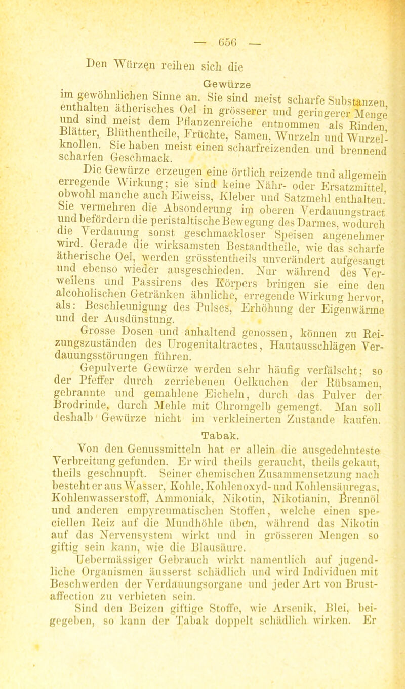 G5(j Den Würzen reihen sich die Gewürze im gewöhnlichen Sinne an. Sie sind meist scharfe Substanzen enthalten ätherisches Oel in grösserer und geringerer Memm und smd meist dem Pflanzenreiche entnommen als Rinden Blatter, Bluthentlieile, Früchte, Samen, Wurzeln und Wurzel - Knollen. Sie haben meist einen scharfreizenden und brennend scharfen Geschmack. Die Gewürze erzeugen eine örtlich reizende und allgemein eiregende Wirkung; sie sind keine Nähr- oder Ersatzmittel obwohl manche auch Enveiss, Kleber und Satzmehl enthalteu’ Sie vermehren die Absonderung im oberen Verdauungstract und befördern die peristaltische Bewegung des Darmes, wodurch die Verdauung sonst geschmackloser Speisen angenehmer wird. Gerade die wirksamsten Bestandtheile, wiedas scharfe ätherische Oel, werden grösstentheils unverändert aufgesaimt und ebenso wieder ausgeschieden. Nur während des Ver- weilens und Passirens des Körpers bringen sie eine den alcoholischen Getränken ähnliche, erregende Wirkung hervor, als: Beschleunigung des Pulses, Erhöhung der Eigenwärme und der Ausdünstung. Grosse Dosen und anhaltend genossen, können zu Rei- zungszuständen des Urogenitaltractes, Hautausschlägen Ver- dauungsstörungen führen. Gepulverte Gewürze werden sehr häufig verfälscht; so der Pfeffer durch zerriebenen Oelkuchen der Riibsamen, gebrannte und gemahlene Eicheln, durch das Pulver der Brodrinde, durch Mehle mit Chromgelb gemengt. Man soll deshalb Gewürze nicht im verkleinerten Zustande kaufen. Tabak. Von den Genussmitteln hat er allein die ausgedehnteste Verbreitung gefunden. Er wird theils geraucht, theils gekaut, theils geschnupft. Seiner chemischen Zusammensetzung nach besteht er aus Wasser, Kohle, Kohlenoxyd- und Kohlensäuregas, Kohlenwasserstoff, Ammoniak, Nikotin, Nikotianin, Örennöl und anderen empyreumatischen Stoffen, welche einen spe- ciellen Reiz auf die Mundhöhle üben, während das Nikotin auf das Nervensystem wirkt und in grösseren Mengen so giftig sein kann, wie die Blausäure. Uebermässiger Gebrauch wirkt namentlich auf jugend- liche Organismen äusserst schädlich und wird Individuen mit Beschwerden der Verdauungsorgane und jeder Art von Brust- affection zu verbieten sein. Sind den Beizen giftige Stoffe, wie Arsenik, Blei, bei- gegeben, so kann der d’abak doppelt schädlich wirken. Er
