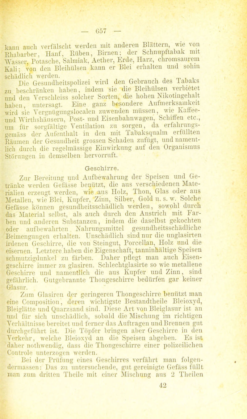 G57 kann auch verfälscht werden mit anderen Blättern, wie von Rhabarber, Hanf, Rüben, Birnen; der Schnupftabak mit Wasser Potasche, Salmiak, Aether, Erde, Harz, chromsaiuem Kali: von den Bleihülsen kann er Blei erhalten und sohin schädlich werden. Die Gesundheitspolizei wird den Gebrauch des labaks zu beschränken haben, indem sie die Bleihülsen verbietet und den Yerschleiss solcher Sorten, die hohen Nikotingehalt haben, untersagt. Eine ganz besondere Aufmerksamkeit wird sie Vergnügungslocalen zuwenden müssen, wie Kaffee- und Wirtbshäusern, Post- und Eisenbahnwagen, Schiffen etc., um für sorgfältige Ventilation zu sorgen, da erfahrungs- gemäss der Aufenthalt in den mit Tabaksqualm erfüllten Räumen der Gesundheit grossen Schaden zufügt, und nament- lich durch die regelmässige Einwirkung auf den Organismus Störungen in demselben hervorruft. Geschirre. Zur Bereitung und Aufbewahrung der Speisen und Ge- tränke werden Gefässe benützt, die aus verschiedenen Mate- rialien erzeugt werden, wie aus Holz, Thon, Glas oder aus Metallen, wie Blei, Kupfer, Zinn, Silber, Gold u. s. w. Solche Gefässe können gesundheitsschädlich werden, sowohl durch das Material selbst, als auch durch den Anstrich mit Far- ben und anderen Substanzen, indem die daselbst gekochten oder aufbewahrten Nahrungsmittel gesundheitsschädliche Beimengungen erhalten. Unschädlich sind nur die unglasirten irdenen Geschirre, die von Steingut, Porcellan, Holz und die eisernen. Letztere.haben die Eigenschaft, tanninhältige Speisen schmutzigdunkel zu färben. Daher pflegt man auch Eisen- geschirre immer zu glasiren. Schlechtglasirte so wie metallene Geschirre und namentlich die aus Kupfer und Zinn, sind gefährlich. Gutgebrannte Thongeschirre bedürfen gar keiner Glasur. Zum Glasiren der geringeren Thongeschirre benützt man eine Composition, deren wichtigste Bestandtheile Bleioxyd, Bleiglätte und Quarzsand sind. Diese Art von Bleiglasur ist an und für sich unschädlich, sobald die Mischung im richtigen Verhältnisse bereitet und ferner das Aufträgen und Brennen gut durchgeführt ist. Die Töpfer bringen aber Geschirre in den Verkehr, welche Bleioxyd an die Speisen abgeben. Es ist daher nothwendig, dass die Thongeschirre einer polizeilichen Controle unterzogen werden. Bei der Prüfung eines Geschirres verfährt man folgen- dermassen: Das zu untersuchende, gut gereinigte Gefäss füllt man zum dritten Theile mit einer Mischung aus 2 Theilen 42