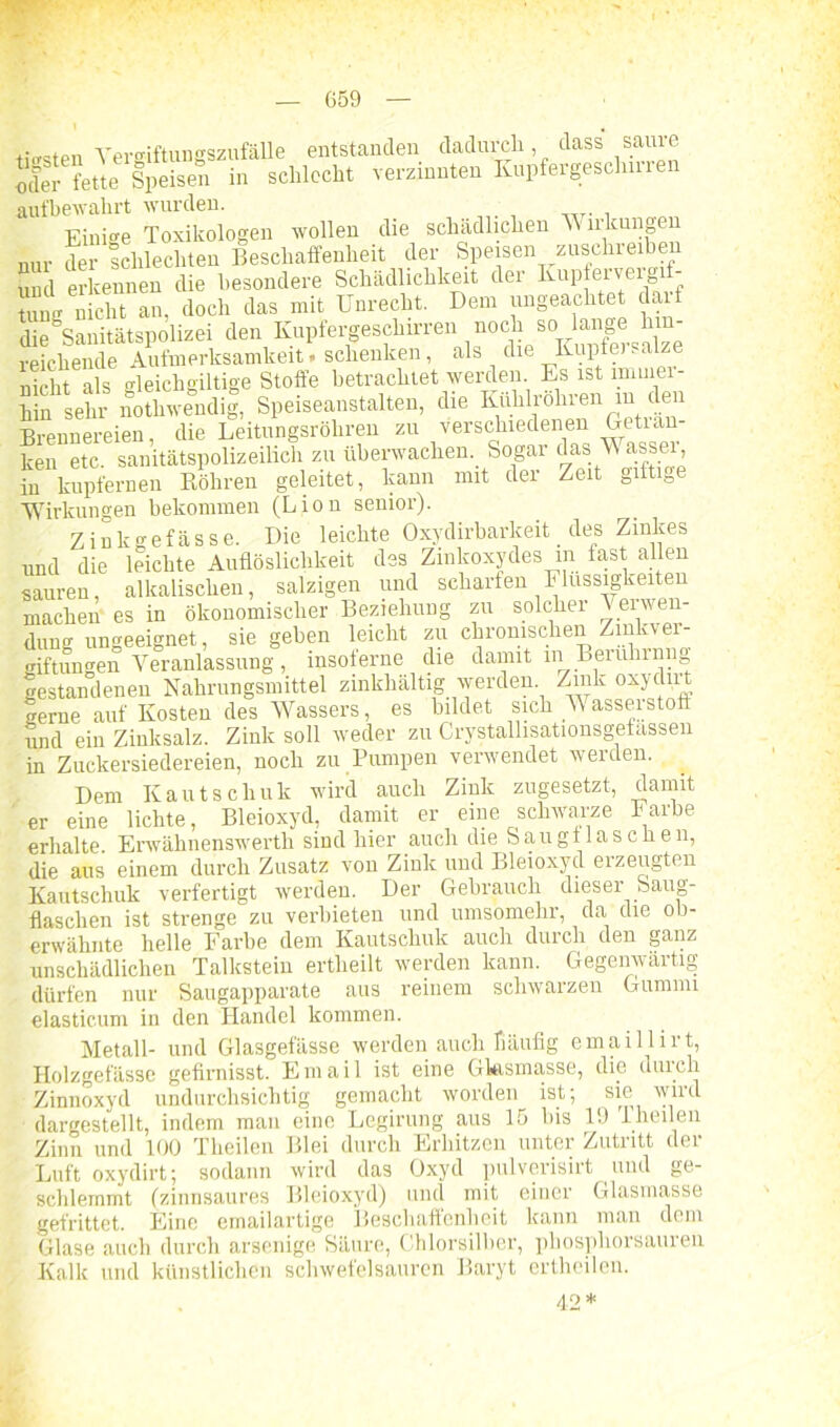 tr£rsten Vergiftungszufälle entstanden dadurch dass saure J,del- fette Speisen in schlecht verzinnten Rupfergesclmren aufbewahrt wurden. Einige Toxikologen wollen die schädlichen Wirkungen nur der schlechten Beschaffenheit der Speisen zuschreiben und erkennen die besondere Schädlichkeit der Kupterveig - SSß nicht an, doch das mit Unrecht. Dem ungeachtet darf die Sanitätspolizei den Kupfergeschirren noch so lange hin- reichende Aufmerksamkeit. schenken, als die Kupfei. al e nicht als gleichgültige Stoffe betrachtet werden Es ist immer- hin sehr nothwendig, Speiseanstalten, die Kuhlrohren m den Brennereien, die Leitungsröhren zu verschiedenen Getian ken etc. sanitätspolizeilich zu überwachen. Sogar das V assei in kupfernen Röhren geleitet, kann nnt der Zeit gifti0e Wirkungen bekommen (Lion senior). Zinkgefässe. Die leichte Oxydirbarkeit des Zinkes und die leichte Auflöslichkeit des Zinkoxydes in last allen sauren, alkalischen, salzigen und scharfen Flüssigkeiten machen es in ökonomischer Beziehung zu solcher Verwen- dung ungeeignet, siegeben leicht zu chronischen Zinkver- giftungen Veranlassung, msolerne die damit in Berulnnn gestandenen Nahrungsmittel zinkhaltig werden Zink oxydirt gerne auf Kosten des Wassers, es bildet sich Wasserstoff und ein Zinksalz. Zink soll weder zu Crystallisationsgefassen in Zuckersiedereien, noch zu Pumpen verwendet werden. Dem Kautschuk wird auch Zink zugesetzt, damit er eine lichte, Bleioxyd, damit er eine schwarze Farbe erhalte. Erwähnenswerth sind hier auch die Saugf laschen, die aus einem durch Zusatz von Zink und Bleioxyd erzeugten Kautschuk verfertigt werden. Der Gebrauch dieser Saug- flaschen ist strenge zu verbieten und umsomehr, da die ob- erwähnte helle Farbe dem Kautschuk auch durch den ganz unschädlichen Talkstein ertlieilt werden kann. Gegenwärtig dürfen nur Saugapparate aus reinem schwarzen Gummi elastic.um in den Handel kommen. Metall- und Glasgefässe werden auch Häufig emaillirt, Holzgefässe gefirnisst. Email ist eine Glasmasse, die durch Zinnoxyd undurchsichtig gemacht worden ist; sie wird dargestellt, indem man eine Legirung aus 15 bis 19 '1 heilen Zinn und 100 Tlieilen Blei durch Erhitzen unter Zutritt der Luft oxydirt; sodann wird das Oxyd pulverisirt und ge- schlemmt (zinnsaures Bleioxyd) und mit einer Glasmasse gefrittet. Eine emailartige Beschaffenheit kann man dem Glase auch durch arsenige Säure, Chlorsilber, phosphorsauren Kalk und künstlichen schwefelsauren Baryt ertheilen. 42*