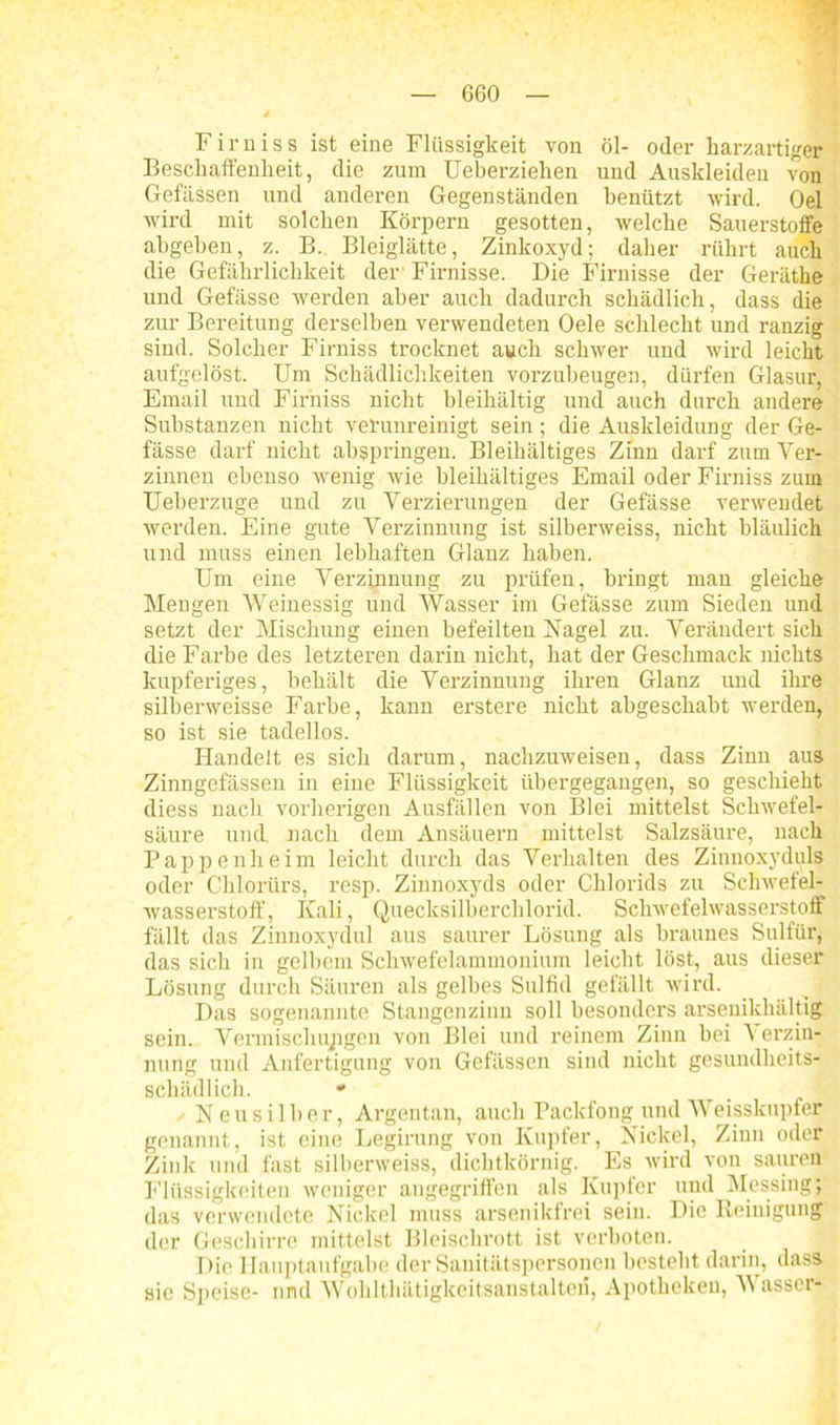 Firniss ist eine Flüssigkeit von öl- oder harzartiger Beschaffenheit, die zum Ueberziehen und Auskleideu von Gefässen und anderen Gegenständen benützt wird. Oel wird mit solchen Körpern gesotten, welche Sauerstoffe abgeben, z. B. Bleiglätte, Zinkoxyd; daher rührt auch die Gefährlichkeit der' Firnisse. Die Firnisse der Geräthe und Gefässe werden aber auch dadurch schädlich, dass die zur Bereitung derselben verwendeten Oele schlecht und ranzig sind. Solcher Firniss trocknet auch schwer und wird leicht aufgelöst. Um Schädlichkeiten vorzubeugen, dürfen Glasur, Email und Firniss nicht bleihältig und auch durch andere Substanzen nicht verunreinigt sein; die Auskleidung der Ge- fässe darf nicht abspringen. Bleihaltiges Zinn darf zum Ver- zinnen ebenso wenig wie bleihaltiges Email oder Firniss zum Ueberzuge und zu Verzierungen der Gefässe verwendet werden. Eine gute Verzinnung ist silberweiss, nicht bläulich und muss einen lebhaften Glanz haben. Um eine Verzinnung zu prüfen, bringt man gleiche Mengen Weinessig und Wasser im Gefässe zum Sieden und setzt der Mischung einen befeilten Nagel zu. Verändert sich die Farbe des letzteren darin nicht, hat der Geschmack nichts kupferiges, behält die Verzinnung ihren Glanz und ihre silberweisse Farbe, kann erstere nicht abgeschabt werden, so ist sie tadellos. Handelt es sich darum, nachzuweisen, dass Zinn aus Zinngefässen in eine Flüssigkeit übergegangen, so geschieht diess nach vorherigen Ausfällen von Blei mittelst Schwefel- säure und nach dem Ansäuern mittelst Salzsäure, nach Pappen heim leicht durch das Verhalten des Zinnoxyduls oder Chlorürs, resp. Zinnoxyds oder Chlorids zu Schwefel- wasserstoff, Kali, Quecksilberchlorid. Schwefelwasserstoff fällt das Zinnoxydul aus saurer Lösung als braunes S ul für, das sich in gelbem Schwefelammonium leicht löst, aus dieser Lösung durch Säuren als gelbes Sulfid gefällt wird. Das sogenannte Stangenzinn soll besonders arsenikhältig sein. Vermischungen von Blei und reinem Zinn bei Verzin- nung und Anfertigung von Gefässen sind nicht gesundheits- schädlich. » Neusilber, Argentan, auch Packfong und Weisskupfer genannt, ist eine Legirung von Kupfer, Nickel, Zinn oder Zink und fast silberweiss, dichtkörnig. Es wird von sauren Flüssigkeiten weniger angegriffen als Kupfer und Messing; das verwendete Nickel muss arsenikfrei sein. Die Reinigung der Geschirre mittelst Bleischrott ist verboten. Die Hauptaufgabe der Sanitätspersonen besteht darin, dass sie Speise- und Wohlthätigkeitsanstalton, Apotheken, Wasser-