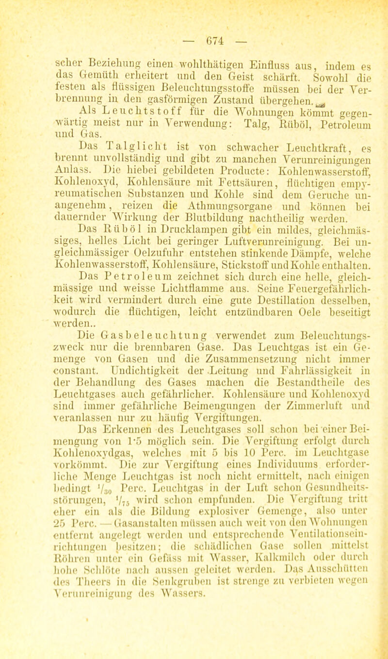 scher Beziehung einen wohlthätigen Einfluss aus, indem es das Gemütli erheitert und den Geist schärft. Sowohl die festen als flüssigen Beleuchtungsstoffe müssen bei der Ver- brennung in den gasförmigen Zustand übergehen.^ Als Leuchtstoff für die Wohnungen kömmt gegen- wärtig meist nur in Verwendung: Talg, Riiböl, Petroleum und Gas. Das Talglicht ist von schwacher Leuchtkraft, es brennt unvollständig und gibt zu manchen Verunreinigungen Anlass. Die hiebei gebildeten Producte: Kohlenwasserstoff, Kohlenoxyd, Kohlensäure mit Fettsäuren, flüchtigen empy- reumatischen Substanzen und Kohle sind dem Gerüche un- angenehm , reizen die Athmungsorgane und können bei dauernder Wirkung der Blutbildung nachtheilig werden. Das R ü b ö 1 in Drucklampen gibt ein mildes, gleichmäs- siges, helles Licht bei geringer Luftverunreinigung. Bei un- gleichmässiger Oelzufuhr entstehen stinkende Dämpfe, welche Kohlenwasserstoff, Kohlensäure, Stickstoff und Kohle enthalten. Das Petroleum zeichnet sich durch eine helle, gleich- mässige und weisse Lichtflamme aus. Seine Feuergefährlich- keit wird vermindert durch eine gute Destillation desselben, wodurch die flüchtigen, leicht entzündbaren Oele beseitigt werden.. Die Gasbeleuchtung verwendet zum Beleuchtungs- zweck nur die brennbaren Gase. Das Leuchtgas ist ein Ge- menge von Gasen und die Zusammensetzung nicht immer constant. Undichtigkeit der .Leitung und Fahrlässigkeit in der Behandlung des Gases machen die Bestandtheile des Leuchtgases auch gefährlicher. Kohlensäure und Kohlenoxyd sind immer gefährliche Beimengungen der Zimmerluft und veranlassen nur zu häufig Vergiftungen. Das Erkennen des Leuchtgases soll schon bei einer Bei- mengung von P5 möglich sein. Die Vergiftung erfolgt durch Kohlenoxydgas, welches mit 5 bis 10 Perc. im Leuchtgase vorkömmt. Die zur Vergiftung eines Individuums erforder- liche Menge Leuchtgas ist noch nicht ermittelt, nach einigen bedingt '/30 Perc. Leuchtgas in der Luft schon Gesundheits- störungen, V75 wird schon empfunden. Die Vergiftung tritt eher ein als die Bildung explosiver Gemenge, also unter 25 Perc. —Gasanstalten müssen auch weit von den Wohnungen entfernt angelegt werden und entsprechende Ventilationsein- richtungen besitzen; die schädlichen Gase sollen mittelst Röhren unter ein Gefäss mit Wasser, Kalkmilch oder durch hohe Schlote nach aussen geleitet werden. Das Ausschütten des Theers in die Senkgruben ist strenge zu verbieten wegen Verunreinigung des Wassers.