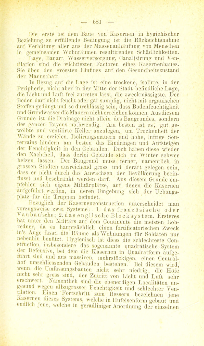 6S1 Die erste bei dem Baue von Kasernen in hygienischer Beziehung zu erfüllende Bedingung ist die Biicksichtsnahme auf Verhütung aller aus der Massenanhäufung von Menschen in gemeinsamen Wohnräumen resultirenden Schädlichkeiten. Lage, Bauart, Wasserversorgung, Canalisirung und Ven- tilation sind die wichtigsten Factoren eines Kasernenhaues. Sie üben den grössten Einfluss auf den Gesundheitszustand der Mannschaft. In Bezug auf die Lage ist eine trockene, isolirte, in der Peripherie, nicht aber in der Mitte der Stadt befindliche Lage, die Licht und Luft frei zutreten lässt, die zweckmässigste. Der Boden darf nicht feucht oder gar sumpfig, nicht mit organischen Stoffen gedüngt und so durchlässig sein, dass Bodenfeuchtigkeit und Grundwasser die Mauern nicht erreichen können. Aus diesem Grunde ist die Drainage nicht allein des Baugrundes, sondern des ganzen Rayons, nothwendig. Am besten ist es, gut ge- wölbte und ventilirte Keller anzulegen, um Trockenheit der Wände zu erzielen. Isolirungsmauern und hohe, luftige Sou- terrains hindern am besten das Eindringen und Aufsteigen der Feuchtigkeit in den Gebäuden. Doch haben diese wieder den Xachtheil, dass derlei Gebäude sich im Winter schwer heizen lassen. Der Baugrund muss ferner, namentlich in grossen Städten ausreichend gross und derart gelegen sein, dass er nicht durch das Anwachsen der Bevölkerung beein- flusst und beschränkt werden darf. Aus diesem Grunde em- pfehlen sich eigene Militärplätze, auf denen die Kasernen aufgeführt werden, in deren Umgebung sich der Uebungs- platz für die Truppen befindet. Bezüglich der Kasernenconstruction unterscheidet man vorzugsweise zwei Systeme: 1. das französische oder V auban’sche; 2. das englische Blocksystem. Ersteres hat unter den Militärs auf dem Continente die meisten Lob- redner, da es hauptsächlich einen fortificatorischen Zweck in’s Auge fasst, die Räume als Wohnungen für Soldaten nur nebenhin benützt. Hygienisch ist diess die schlechteste Con- struction, insbesondere das sogenannte quadratische System dei Defensive, bei dem die Kasernen in Quadratform aufge- fiilirt sind und aus massiven, mehrstöckigen, einen Central- hot umschliessenden Gebäuden bestehen. Bei diesem wird, wenn die Umfassungsbauten nicht sehr niedrig, die Höfe nicht sehr gross sind, der Zutritt von Licht und Luft sehr eischwert. Namentlich sind die ebenerdigen Localitäteu un- gesund wegen allzugrosser Feuchtigkeit und schlechter Ven- tiation. Einen Fortschritt zum Bessern bezeichnen jene Kasernen dieses Systems, welche in Hufeisenform gebaut und endlich jene, welche in geradliniger Anordnung der einzelnen