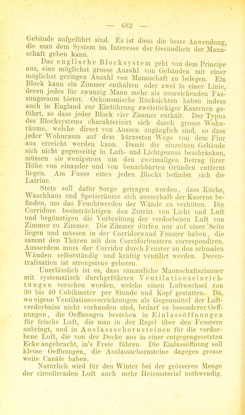 ■ i Gebäude aufgeführt sind. Es ist diess die beste Anwendung die man dem System im Interesse der Gesundheit der Mann- schatt geben kann. Das eng 1 ische Blocksystem geht von dem Principe aus\.eiüe möSlichst Srosse Anzahl von Gebäuden mit einer möglichst geringen Anzahl von Mannschaft zu belegen. Ein Block kann ein Zimmer enthalten oder zwei in einer Linie deren jedes für zwanzig Mann mehr als ausreichenden Fas- sungsraum bietet. Oekonomisc.be Rücksichten haben indess auch in England zur Einführung zweistöckiger Kasernen ge- führt, so dass jeder Block vier Zimmer enthält. Der Typus des Blocksystems charakterisirt sich durch grosse Wohn- räume, welche direct von Aussen zugänglich sind, so dass jeder Wolinraum auf dem kürzesten Wege von dem Flur aus erreicht werden kann. Damit die einzelnen Gebäude sich nicht, gegenseitig in Luft- und Lichtgenuss beschränken, müssen sie wenigstens um den zweimaligen Betrag ihrer Höhe von einander und von benachbarten Gründen entfernt liegen. Am Fusse eines jeden Blocks befindet sich die Latrine. Stets soll dafür Sorge getragen werden, dass Küche, Waschhaus und Speiseräume sich ausserhalb der Kaserne be- finden, um das Feuchtwerden der Wände zu verhüten. Die Corridore beeinträchtigen den Zutritt von Licht und Luft und begünstigen die Verbreitung der verdorbenen Luft von Zimmer zu Zimmer. Die Zimmer dürfen nur auf einer'Seite liegen und müssen in der Corridorwand Fenster haben, die sammt den Thtiren mit den Corridorfenstern correspoudiren. Ausserdem muss der Corridor durch Fenster an den schmalen Wänden selbstständig und kräftig ventilirt werden. Decen- tralisation ist strengstens geboten. Unerlässlich ist es, dass sämmtliclie Mannschaftszimmer mit systematisch durchgeführten Ventilationseinrich- tungen versehen werden, welche einen Luftwechsel von 30 bis 40 Cubikmeter per Stunde und Kopf gestatten. Da, wo eigene Ventilationsvorrichtungen als Gegenmittel der Luft- verderbniss nicht vorhanden sind, bedarf es besonderer Oeff- nungen, die Oeffnungen bestehen in Einlassöffnungen für frische Luft, die man in der Regel über den Fenstern anbringt, und in Auslassschornsteinen für die verdor- bene Luft, die von der Decke aus in eiuer entgegengesetzten Ecke angebracht, in’s Freie führen. Die Einlassöffnung soll kleine Oeffnungen, die Auslassschornsteine dagegen grosse weite Canäle haben. Natürlich wird für den Winter bei der grösseren Menge der circulirenden Luft auch mehr Heizmaterial nothwendig.