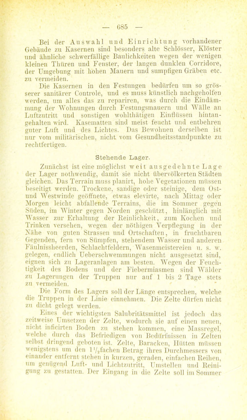 6S5 Bei der Auswahl und Einrichtung vorhandener Gebäude zu Kasernen sind besonders alte Schlösser, Klöster und ähnliche schwerfällige Baulichkeiten wegen der wenigen kleinen Tkiiren und Fenster, der langen dunklen Corridore, der Umgebung mit hohen Mauern und sumpfigen Gräben etc. zu vermeiden. Die Kasernen in den Festungen bedürfen um so grös- serer sanitärer Controle, und es muss künstlich nachgeholfen werden, um alles das zu repariren, was durch die Eindäm- mung der Wohnungen durch Festungsmauern und Wälle an Luftzutritt und sonstigen wohlthätigen Einflüssen hintau- gehalten wird. Kasematten sind meist feucht und entbehren guter Luft und des Lichtes. Das Bewohnen derselben ist nur vom militärischen, nicht vom Gesundheitsstandpunkte zu rechtfertigen. Stehende Lager. Zunächst ist eine möglichst weit ausgedehnte Lage der Lager nothwendig, damit sie nicht übervölkerten Städten gleichen. Das Terrain muss planirt, hohe Vegetationen müssen beseitigt werden. Trockene, sandige oder steinige, dem Ost- und Westwinde geöffnete, etwas elevirte, nach Mittag oder Morgen leicht abfallende Terrains, die im Sommer gegen Süden, im Winter gegen Norden geschützt, hinlänglich mit Wasser zur Erhaltung der Reinlichkeit, zum Kochen und Trinken versehen, wegen der nöthigen Verpflegung in der Nähe von guten Strassen und Ortschaften, in fruchtbaren Gegenden, fern von Sümpfen, stehendem Wasser und anderen Fäulnissheerden, Schlachtfeldern, Wasenmeistereien u. s. w. gelegen, endlich Ueberschwemmungen nicht ausgesetzt sind, eignen sich zu Lageranlagen am besten. Wegen der Feuch- tigkeit des Bodens und der Fiebermiasmen sind Wälder zu Lagerungen der Truppen nur auf 1 bis 2 Tage stets zu vermeiden. Die Form des Lagers soll der Länge entsprechen, welche die Truppen in der Linie einnehmen. Die Zelte dürfen nicht zu dicht gelegt werden. Eines der wichtigsten Salubritätsmittel ist jedoch das zeitweise Umsetzen der Zelte, wodurch sie auf einen neuen, nicht inficirten Boden zu stehen kommen, eine Massregel, welche durch das Befriedigen von Bedürfnissen in Zelten selbst dringend geboten ist. Zelte, Baracken, Hütten müssen wenigstens um den l’/äfachen Betrag ihres Durchmessers von einander entfernt stehen in kurzen, geraden, einfachen Reihen, um genügend Luft- und Lichtzutritt, Umstellen und Reini- gung zu gestatten. Der Eingang in die Zelte soll im Sommer