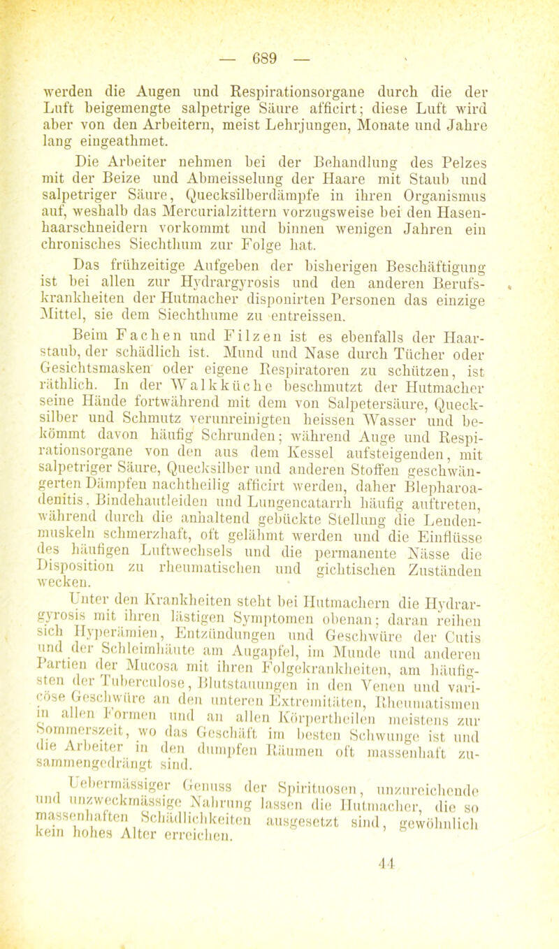 ' - werden die Angen und Respirationsorgane durch die der Luft beigemengte salpetrige Säure afficirt; diese Luft wird aber von den Arbeitern, meist Lehrjungen, Monate und Jahre lang eingeatbmet. Die Arbeiter nehmen bei der Behandlung des Pelzes mit der Beize und Abmeisselung der Haare mit Staub und salpetriger Säure, Quecksilberdämpfe in ihren Organismus auf, weshalb das Mercurialzittern vorzugsweise bei den Hasen- haarschneidern vorkommt und binnen wenigen Jahren ein chronisches Siechthum zur Folge hat. Das frühzeitige Aufgehen der bisherigen Beschäftigung ist hei allen zur Hydrargyrosis und den anderen Berufs- , krankheiten der Hutmacher disponirten Personen das einzige Mittel, sie dem Siechthume zu entreissen. Beim Fachen und Filzen ist es ebenfalls der Haar- staub, der schädlich ist. Mund und Nase durch Tücher oder Gesichtsmasken oder eigene Respiratoren zu schützen, ist räthlich. In der Walkküche beschmutzt der Hutmacher seine Hände fortwährend mit dem von Salpetersäure, Queck- silber und Schmutz verunreinigten heissen Wasser und be- kömmt davon häufig Schrunden; während Auge und Respi- rationsorgane von den aus dem Kessel aufsteigenden, mit salpetriger Säure, Quecksilber und anderen Stoffen geschwän- gerten Dämpfen nachtheilig afficirt werden, daher Blepharoa- denitis, Bindehautleiden und Lungencatarrh häufig auftreten, während durch die anhaltend gebückte Stellung die Lenden- muskeln schmerzhaft, oft gelähmt werden und die Einflüsse des häufigen Luftwechsels und die permanente Nässe die Disposition zu rheumatischen und gichtischen Zuständen wecken. Unter den Krankheiten steht hei Ilutmachern die Hydrar- gyrosis mit ihren lästigen Symptomen obenan; daran reihen sich Hyperämien, Entzündungen und Geschwüre der Cutis und der Schleimhäute am Augapfel, im Munde und anderen 1 artien der Mucosa mit ihren Folgekrankheiten, am häufig- sten der Tuberculose, Blutstauungen in den Venen und vari- cose Geschwüre an den unteren Extremitäten, Rheumatismen in allen formen und an allen Körpertheilen meistens zur Sommerszeit, wo das Geschäft im besten Schwünge ist und die Arbeiter in den dumpfen Räumen oft massenhaft zu- sammengedrängt sind. Uebermüssiger Genuss der Spirituosen, unzureichende und unzweckmässige Nahrung lassen die Hutmacher, die so massenhaften Schädlichkeiten ausgesetzt sind, gewöhnlich kein hohes Alter erreichen. 44