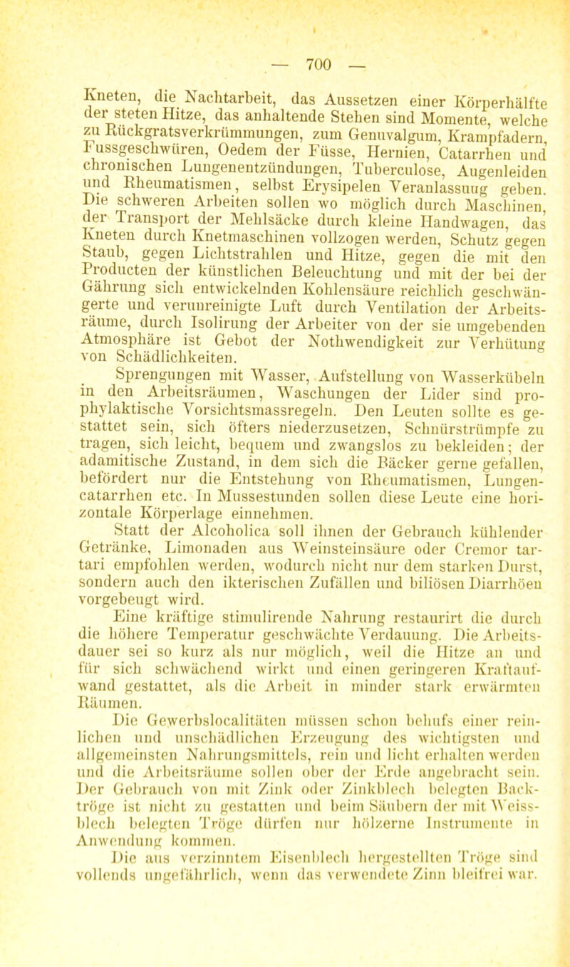 Kneten, die Nachtarbeit, das Aussetzen einer Körperhälfte dei steten Hitze, das anhaltende Stehen sind Momente, welche zu Rückgratsverkrümmungen, zum Genuvalgum, Krampfadern, h ussgeschwüren, Oedem der Füsse, Hernien, Catarrhen und chronischen Lungenentzündungen, Tuberculose, Augenleiden und Rheumatismen, selbst Erysipelen Veranlassung geben. Die schweren Arbeiten sollen wo möglich durch Maschinen der Transport der Mehlsäcke durch kleine Handwagen, das Kneten durch Knetmaschinen vollzogen werden, Schutz gegen Staub, gegen Lichtstrahlen und Hitze, gegen die mit den Producten der künstlichen Beleuchtung und mit der hei der Gährung sich entwickelnden Kohlensäure reichlich geschwän- gerte und verunreinigte Luft durch Ventilation der Arbeits- räunie, durch Isolirung der Arbeiter von der sie umgebenden Atmosphäre ist Gebot der Nothwendigkeit zur Verhütung von Schädlichkeiten. Sprengungen mit Wasser, Aufstellung von Wasserkiiheln in den Arbeitsräumen, Waschungen der Lider sind pro- phylaktische Vorsichtsmassregeln. Den Leuten sollte es ge- stattet sein, sich öfters niederzusetzen, Schnürstrümpfe zu tragen, sich leicht, bequem und zwangslos zu bekleiden; der adamitische Zustand, in dem sich die Bäcker gerne gefallen, befördert nur die Entstehung von Rheumatismen, Lungen- catarrhen etc. In Mussestunden sollen diese Leute eine hori- zontale Körperlage einnehmen. Statt der Alcoholica soll ihnen der Gebrauch kühlender Getränke, Limonaden aus Weinsteinsäure oder Cremor tar- tari empfohlen werden, wodurch nicht nur dem starken Durst, sondern auch den ikterischen Zufällen und biliösen Diarrhöen vorgebeugt wird. Eine kräftige stimulirende Nahrung restaurirt die durch die höhere Temperatur geschwächte Verdauung. Die Arbeits- dauer sei so kurz als nur möglich, weil die Hitze an und für sich schwächend wirkt und einen geringeren Kraftauf- wand gestattet, als die Arbeit in minder stark erwärmten Räumen. Die Gewerbslocalitäten müssen schon behufs einer rein- lichen und unschädlichen Erzeugung des wichtigsten und allgemeinsten Nahrungsmittels, rein und licht erhalten werden und die Arbeitsräume sollen ober der Erde angebracht sein. Der Gebrauch von mit Zink oder Zinkblech belegten Back- tröge ist nicht zu gestatten und beim Säubern der mit Weiss- blech belegten Tröge dürfen nur hölzerne Instrumente in Anwendung kommen. Die aus verzinntem Eisenblech hergestellten Tröge sind vollends ungefährlich, wenn das verwendete Zinn bleifrei war.