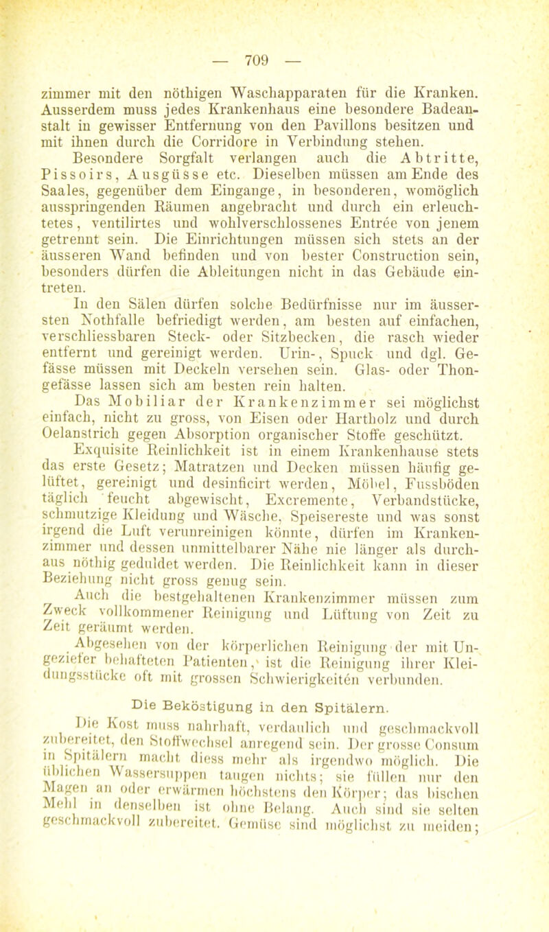 zimmer mit den nöthigen Waschapparaten für die Kranken. Ausserdem muss jedes Krankenhaus eine besondere Badean- stalt in gewisser Entfernung von den Pavillons besitzen und mit ihnen durch die Corridore in Verbindung stehen. Besondere Sorgfalt verlangen auch die Abtritte, Pissoirs, Ausgüsse etc. Dieselben müssen amEnde des Saales, gegenüber dem Eingänge, in besonderen, womöglich ausspringenden Räumen angebracht und durch ein erleuch- tetes , ventilirtes und wohlverschlossenes Entree von jenem getrennt sein. Die Einrichtungen müssen sich stets an der äusseren Wand befinden und von bester Construction sein, besonders dürfen die Ableitungen nicht in das Gebäude ein- treten. In den Sälen dürfen solche Bedürfnisse nur im äusser- sten Nothfalle befriedigt werden, am besten auf einfachen, verschliessbaren Steck- oder Sitzbecken, die rasch wieder entfernt und gereinigt werden. Urin-, Spuck und dgl. Ge- fässe müssen mit Deckeln versehen sein. Glas- oder Thon- gefässe lassen sich am besten rein halten. Das Mobiliar der Krankenzimmer sei möglichst einfach, nicht zu gross, von Eisen oder Hartholz und durch Oelanstrich gegen Absorption organischer Stoffe geschützt. Exquisite Reinlichkeit ist in einem Krankenhause stets das erste Gesetz; Matratzen und Decken müssen häufig ge- lüftet, gereinigt und desinficirt werden, Möbel, Fussböden täglich feucht abgewischt, Excremente, Verbandstücke, schmutzige Kleidung und Wäsche, Speisereste und was sonst irgend die Luft verunreinigen könnte, dürfen im Kranken- zimmer und dessen unmittelbarer Nähe nie länger als durch- aus nöthig geduldet werden. Die Reinlichkeit kann in dieser Beziehung nicht gross genug sein. Auch die bestgehaltenen Krankenzimmer müssen zum Zweck vollkommener Reinigung und Lüftung von Zeit zu Zeit geräumt werden. Abgesehen von der körperlichen Reinigung der mit Un- geziefer behafteten Patienten,' ist die Reinigung ihrer Klei- dungsstücke oft mit grossen Schwierigkeiten verbunden. Die Beköstigung in den Spitälern. Die Kost muss nahrhaft, verdaulich und geschmackvoll zubereitet, den Stoffwechsel anregend sein. Der grosse Consum in Spitälern macht diess mehr als irgendwo möglich. Die üblichen Wassersuppen taugen nichts; sie füllen nur den Magen an oder erwärmen höchstens den Körper; das bischen Mehl in denselben ist ohne Belang. Auch sind sie selten geschmackvoll zubereitet. Gemüse sind möglichst zu meiden;