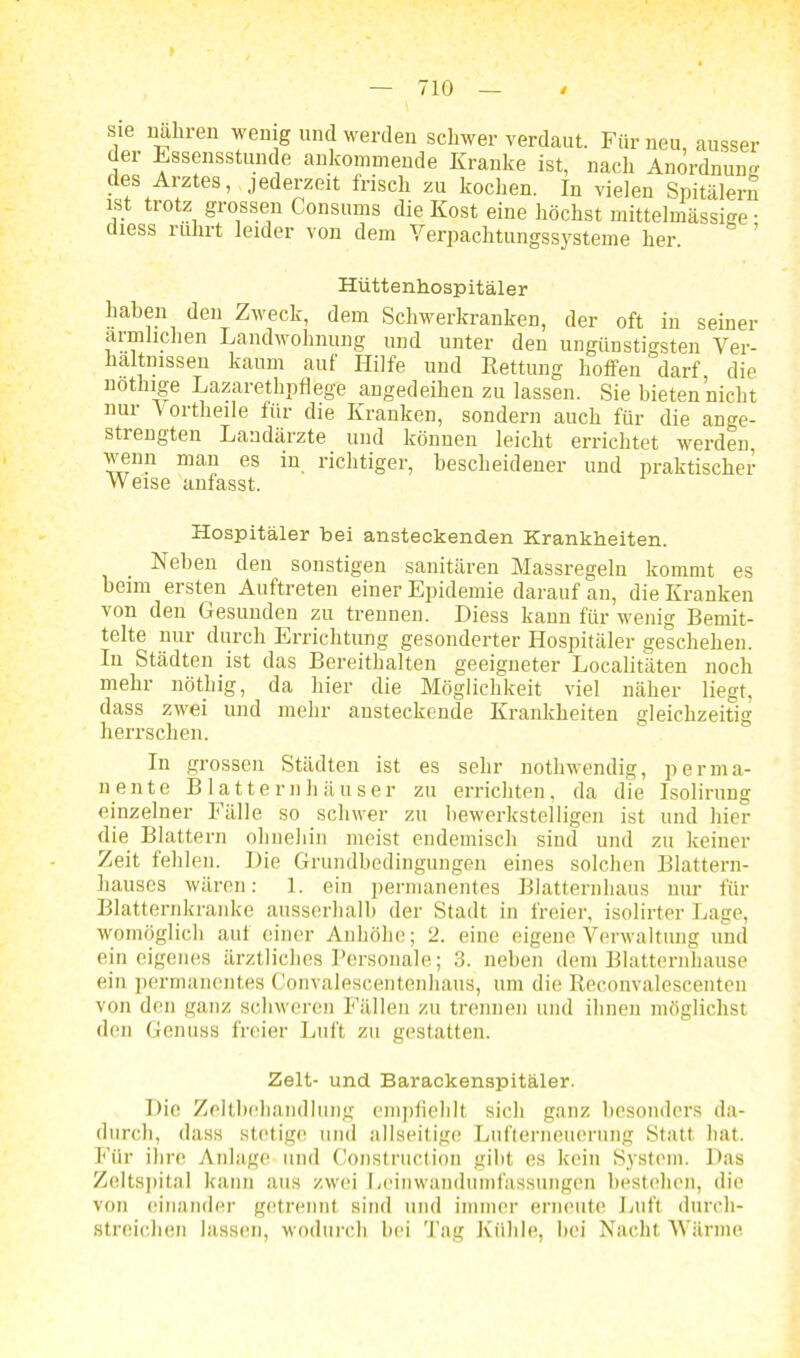 I — 710 — / sie nährai wenig und werden schwer verdaut. Für neu, ausser dei Essensstunde aukommende Kranke ist, nach Anordnung des Arztes, jederzeit frisch zu kochen. In vielen Spitälern ist trotz grossen Consums die Kost eine höchst mittelmässige • (iiess rührt leider von dem Yerpachtungssysteme her. Hüttenhospitäler haben den Zweck, dem Schwerkranken, der oft in seiner ärmlichen Landwohnung und unter den ungünstigsten Ver- hältnissen kaum auf Hilfe und Kettung hoffen darf, die not.Inge Lazaretlipflege angedeihen zu lassen. Sie bieten nicht nur \ ortheile für die Kranken, sondern auch für die ange- strengten Landärzte und können leicht errichtet werden, wenn man es in richtiger, bescheidener und praktischer Weise anfasst. Hospitäler bei ansteckenden Krankheiten. Neben den sonstigen sanitären Massregeln kommt es heim ersten Auftreten einer Epidemie darauf an, die Kranken von den Gesunden zu trennen. Diess kann für wenig Bemit- telte nur durch Errichtung gesonderter Hospitäler geschehen. In Städten ist das Bereithalten geeigneter Localitäten noch mehr nöthig, da hier die Möglichkeit viel näher liegt, dass zwei und mehr ansteckende Krankheiten gleichzeitig herrschen. In grossen Städten ist es sehr nothwendig, perma- nente Blatternhäuser zu errichten, da die Isolirung einzelner Fälle so schwer zu bewerkstelligen ist und hier die Blattern ohnehin meist endemisch sind und zu keiner Zeit fehlen. Die Grundbedingungen eines solchen Blattern- hauses wären: ]. ein permanentes Blatternhaus nur für Blatternkranke ausserhalb der Stadt in freier, isolirter Lage, womöglich auf einer Anhöhe; 2. eine eigene Verwaltung und ein eigenes ärztliches Personale; 3. neben dem Blatternhause ein permanentes Convalescentenhaus, um die Reconvalescenten von den ganz schweren Fällen zu trennen und ihnen möglichst den Genuss freier Luft zu gestatten. Zelt- und Barackenspitäler. Die Zeltbehandlung empfiehlt sich ganz besonders da- durch, dass stetige und allseitige Lufterneuerung Statt hat. Für ihre Anlage und Construclion gibt es kein System. Das Zeltspital kann aus zwei Leinwandumfassungen bestehen, die von einander getrennt sind und immer erneute Luft durch- streichen lassen, wodurch hei Tag Kühle, hei Nacht Wärme