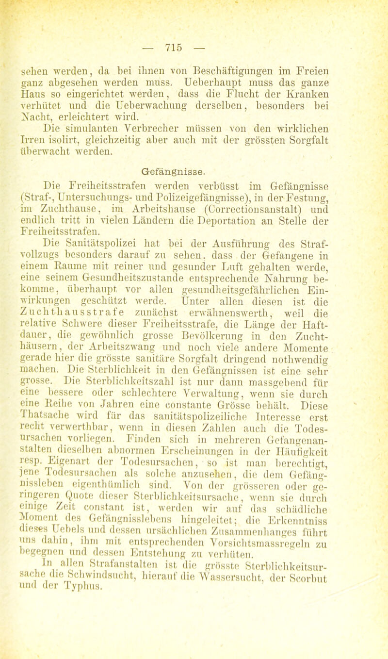 sehen werden, da bei ihnen von Beschäftigungen im Freien ganz abgesehen werden muss. Ueberhaupt muss das ganze Haus so eingerichtet werden, dass die Flucht der Kranken verhütet und die Ueberwachung derselben, besonders bei Nacht, erleichtert wird. Die Simulanten Verbrecher müssen von den wirklichen Irren isolirt, gleichzeitig aber auch mit der grössten Sorgfalt überwacht werden. Gefängnisse. Die Freiheitsstrafen werden verbüsst im Gefängnisse (Straf-, Untersuchungs- und Polizeigefängnisse), in der Festung, im Zuchthause, im Arbeitshause (Correctionsanstalt) und endlich tritt in vielen Ländern die Deportation an Stelle der Freiheitsstrafen. Die Sanitätspolizei hat bei der Ausführung des Straf- vollzugs besonders darauf zu sehen, dass der Gefangene in einem Baume mit reiner und gesunder Luft gehalten werde, eine seinem Gesundheitszustände entsprechende Nahrung be- komme, überhaupt vor allen gesundheitsgefährlichen Ein- wirkungen geschützt werde. Unter allen diesen ist die Zuchthausstrafe zunächst erwähnenswerth, weil die relative Schwere dieser Freiheitsstrafe, die Länge der Haft- dauer, die gewöhnlich grosse Bevölkerung in den Zucht- häusern, der Arbeitszwang und noch viele andere Momente gerade hier die grösste sanitäre Sorgfalt dringend nothwendig machen. Die Sterblichkeit in den Gefängnissen ist eine sehr grosse. Die Sterblichkeitszahl ist nur dann massgebend für eine bessere oder schlechtere Verwaltung, wenn sie durch eine Reihe von Jahren eine constante Grösse behält. Diese Thatsache wird für das sanitätspolizeiliche Interesse erst recht verwerthbar, wenn in diesen Zahlen auch die Todes- ursachen vorliegen. Finden sich in mehreren Gefangenan- stalten dieselben abnormen Erscheinungen in der Häufigkeit resp. Eigenart der Todesursachen, so ist man berechtigt, jene Todesursachen als solche anzusehen, die dem Gefäng- nissieben eigenthümlich sind. Von der grösseren oder ge- ringeren Quote dieser Sterblichkeitsursache, wenn sie durch einige Zeit constant ist, werden wir auf das schädliche Moment des Gefängnisslebens hingeleitet; die Erkenntniss dieses Uebels und dessen ursächlichen Zusammenhanges führt uns dahin, ihm mit entsprechenden Vorsichtsmassregeln zu begegnen und dessen Entstehung zu verhüten. In allen Strafanstalten ist die grösste Sterblichkeitsur- sache die Schwindsucht, hierauf die Wassersucht, der Scorbut und der Typhus.