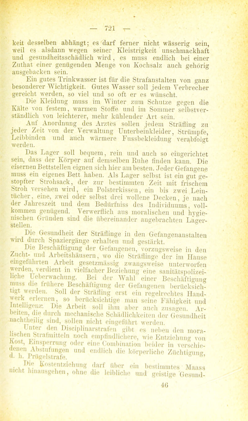 keit desselben abbängt; es darf ferner nicht wässerig sein, weil es alsdann wegen seiner Kleistrigkeit unschmackhaft und gesundheitsschädlich wird, es muss endlich bei einer Zuthat einer genügenden Menge von Kochsalz auch gehörig ausgebacken sein. Ein gutes Trinkwasser ist für die Strafanstalten von ganz besonderer Wichtigkeit. Gutes Wasser soll jedem Verbrecher gereicht werden, so viel und so oft er es wünscht. Die Kleidung muss im Winter zum Schutze gegen die Kälte von festem, warmen Stoffe und im Sommer selbstver- ständlich von leichterer, mehr kühlender Art sein. Auf Anordnung des Arztes sollen jedem Sträfling zu jeder Zeit von der Verwaltung Unterbeinkleider, Strümpfe, Leibbinden und auch wärmere Fussbekleidung verabfolgt werden. ' ö Das Lager soll bequem, rein und auch so eingerichtet sein, dass der Körper auf demselben Ruhe finden kann. Die eisernen Bettstellen eignen sich hier am besten. Jeder Gefangene muss ein eigenes Bett haben. Als Lager selbst ist ein gut ge- stopfter Strohsack, der zur bestimmten Zeit mit frischem Stroh versehen wird, ein Polsterkissen, ein bis zwei Lein- tücher, eine, zwei oder selbst drei wollene Decken, je nach der Jahreszeit und dem Bedürfhiss des Individuums, voll- kommen genügend. Verwerflich aus moralischen und hygie- nischen Gründen sind die übereinander angebrachten La«-er- stellen. ° Die Gesundheit der Sträflinge in den Gefangenanstalten wird durch Spaziergänge erhalten und gestärkt. Die Beschäftigung der Gefangenen, vorzugsweise in den Zucht- und Arbeitshäusern, wo die Sträflinge der im Hause eingeführten Arbeit gesetzmässig zwangsweise unterworfen werden verdient in vielfacher Beziehung eine sanitätspolizei- nche Ueberwachung. Bei der Wahl einer Beschäftigung muss die frühere Beschäftigung der Gefangenen berücksich- tigt werden. Soll der Sträfling erst ein regelrechtes Hand- werk erlernen, so berücksichtige man seine Fähigkeit und ntelligenz*. Die Arbeit soll ihm aber auch Zusagen. Ar- bmten die durch mechanische Schädlichkeiten der Gesundheit nachtheilig sind, sollen nicht eingeführt werden. Unter den Disciplinarstrafen gibt es neben den mora- lischen Strafmitteln noch empfindlichere, wie Entziehung von Kost, Linsperrung oder eine Combination beider in verschie- denen Abstufungen und endlich die körperliche Züchtigung d. h. Prügelstrafe. 6 • , fr),ir: Kostentziehung darf über ein bestimmtes Maass nicht hinausgehen, ohne die leibliche und geistige ‘Gesund- 40