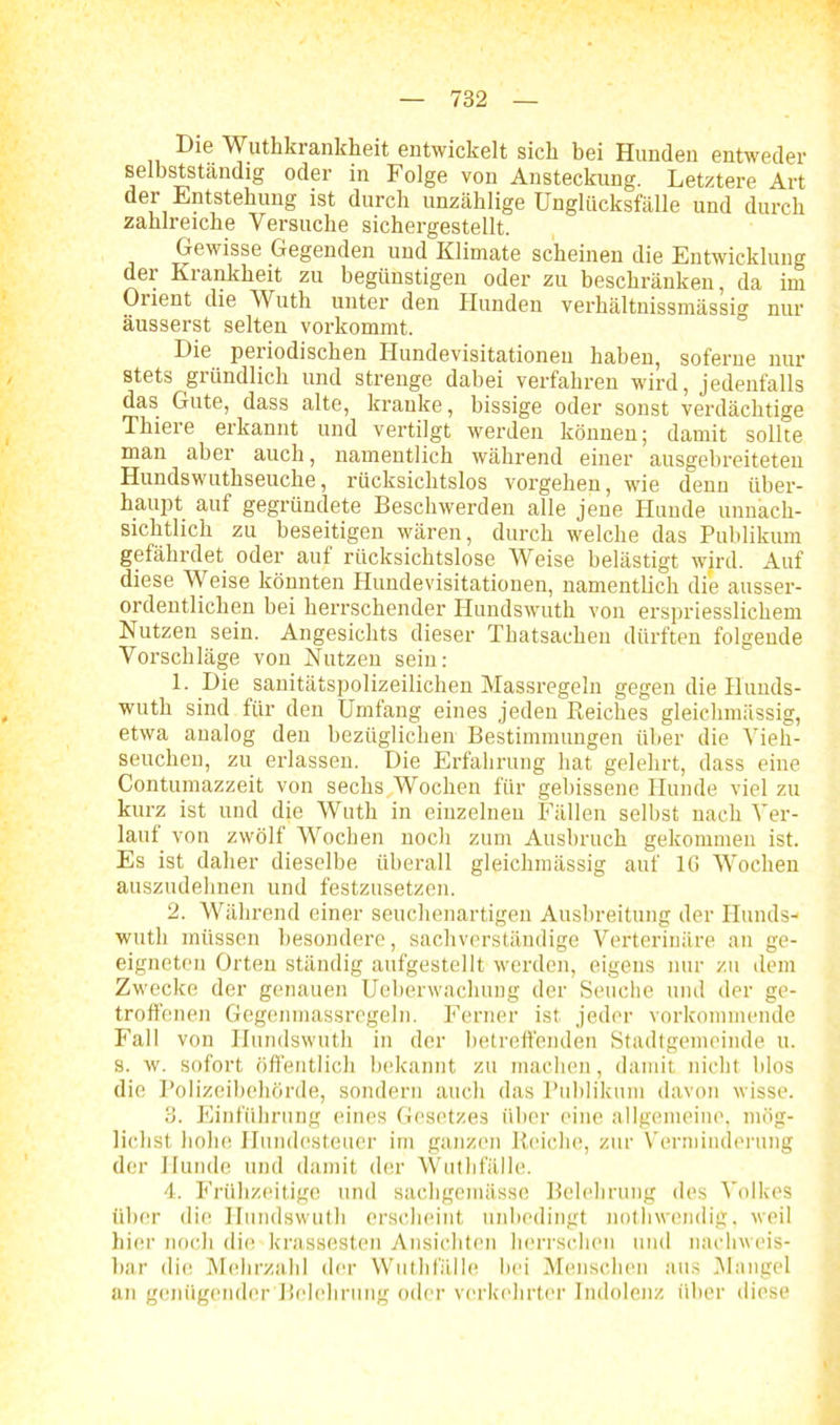 Die Wuthkrankheit entwickelt sich bei Hunden entweder selbstständig oder in Folge von Ansteckung. Letztere Art der Entstehung ist durch unzählige Unglücksfälle und durch zahlreiche Versuche sichergestellt. Gewisse Gegenden und Klimate scheinen die Entwicklung der Krankheit zu begünstigen oder zu beschränken, da im Orient die Wuth unter den Hunden verhältnissmässio1 nur äusserst selten vorkommt. Die periodischen Hundevisitationen haben, soferne nur stets gründlich und strenge dabei verfahren wird, jedenfalls das Gute, dass alte, kranke, bissige oder sonst verdächtige Thiere erkannt und vertilgt werden können; damit sollte man aber auch, namentlich während einer ausgebreiteten Hundswuthseuche, rücksichtslos vorgehen, wie denn über- haupt auf gegründete Beschwerden alle jene Hunde unnach- sichtlick zu beseitigen wären, durch welche das Publikum gefährdet oder auf rücksichtslose Weise belästigt wird. Auf diese Weise könnten Hundevisitationen, namentlich die ausser- ordentlichen hei herrschender Hundswuth von erspriesslichem Nutzen sein. Angesichts dieser Thatsacheu dürften folgende Vorschläge von Nutzen sein: 1. Die sanitätspolizeilichen Massregeln gegen die Hunds- wuth sind für den Umfang eines jeden Reiches gleiehmässig, etwa analog den bezüglichen Bestimmungen über die Vieh- seuchen, zu erlassen. Die Erfahrung hat gelehrt, dass eine Contumazzeit von sechs, Wochen für gebissene Hunde viel zu kurz ist und die Wuth in einzelnen Fällen selbst nach Ver- laut von zwölf Wochen noch zum Ausbruch gekommen ist. Es ist daher dieselbe überall gleiehmässig auf lß Wochen auszudehnen und festzusetzen. 2. Während einer seuchenartigen Ausbreitung der Hunds- wuth müssen besondere, sachverständige Verterinäre an ge- eigneten Orten ständig aufgestellt werden, eigens nur zu dem Zwecke der genauen Ueberwachung der Seuche und der ge- troffenen Gegenmassregeln. Ferner ist jeder vorkommende Fall von Hundswuth in der betreffenden Stadtgemeinde u. s. w. sofort öffentlich bekannt zu machen, damit nicht blos die Polizeibehörde, sondern auch das Publikum davon wisse. 3. Einführung eines Gesetzes über eine allgemeine, mög- lichst hohe Hundesteuer im ganzen Reiche, zur Verminderung der Hunde und damit der Wuthfälle. 4. Frühzeitige und sachgemässe Belehrung des Volkes über die Hundswuth erscheint unbedingt nothwendig, weil hier noch die krassesten Ansichten herrschen und nachweis- bar die Mehrzahl der Wuthfälle bei Menschen aus Mangel an genügender Belehrung oder verkehrter Indolenz über diese