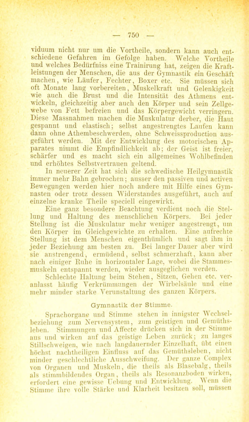 viduum nicht nur um die Vortheile, sondern kann auch ent- schiedene Gefahren im Gefolge haben. Welche Vortheile und welches Bedürfniss eine Trainirung hat, zeigen die Kraft- leistungen der Menschen, die aus der Gymnastik ein Geschäft machen, wie Läufer, Fechter, Boxer etc. Sie müssen sich oft Monate lang vorbereiten, Muskelkraft und Gelenkigkeit wie auch die Brust und die Intensität des Athmens ent- wickeln, gleichzeitig aber auch den Körper und sein Zellge- webe von Fett befreien und das Körpergewicht verringern. Diese Massnahmen machen die Muskulatur derber, die Haut gespannt und elastisch; selbst angestrengtes Laufen kann dann ohne Athembeschwerden, ohne Schweissproduction aus- geführt werden. Mit der Entwicklung des motorischen Ap- parates nimmt die Empfindlichkeit ab; der Geist ist freier, schärfer und es macht sich ein allgemeines Wohlbefinden und erhöhtes Selbstvertrauen geltend. In neuerer Zeit hat sich die schwedische Heilgymnastik immer mehr Bahn gebrochen; ausser den passiven und activen Bewegungen werden hier noch andere mit Hilfe eines Gym- nasten oder trotz dessen Widerstandes ausgeführt, auch auf einzelne kranke Theile speciell eingewirkt. Eine ganz besondere Beachtung verdient noch die Stel- lung und Haltung des menschlichen Körpers. Bei jeder Stellung ist die Muskulatur mehr weniger angestrengt, um den Körper im Gleichgewichte zu erhalten. Eine aufrechte Stellung ist dem Menschen eigenthümlich und sagt ihm in jeder Beziehung am besten zu. Bei langer Dauer aber wird sie anstrengend, ermüdend, selbst schmerzhaft, kann aber nach einiger Ruhe in horizontaler Lage, wobei die Stammes- muskeln entspannt werden, wieder ausgeglichen werden. Schlechte Haltung beim Stehen, Sitzen, Gehen etc. ver- anlasst häufig Verkrümmungen der Wirbelsäule und eine mehr minder starke Verunstaltung des ganzen Körpers. Gymnastik der Stimme. Sprachorgane und Stimme stehen in innigster Wechsel- beziehung zum Nervensystem, zum geistigen und Gemüths- leben. Stimmungen und Atfecte drücken sich in der Stimme aus und wirken auf das geistige Lehen zurück; zu langes Stillschweigen, wie nach langdauernder Einzelhaft, übt einen höchst nachtheiligen Einfluss auf das Gemüthsleben, nicht minder geschlechtliche Ausschweifung. Der ganze Complex von Organen und Muskeln, die theils als Blasebalg, theils als stimmbildendes Organ, theils als Resonanzboden wirken, erfordert eine gewisse Uebung und Entwicklung. Wenn die Stimme ihre volle Stärke und Klarheit besitzen soll, müssen