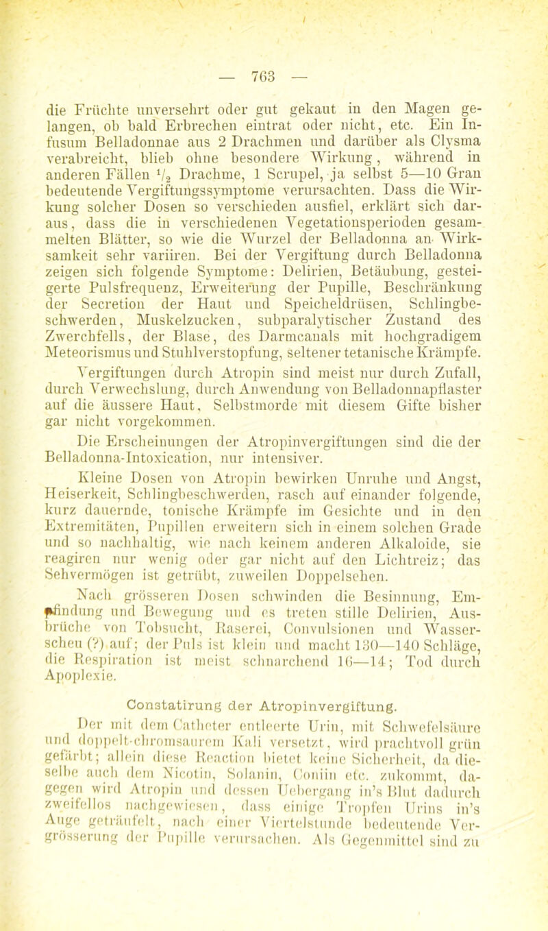 i die Früchte unversehrt oder gut gekaut iu den Magen ge- langen, ob bald Erbrechen eintrat oder nicht, etc. Ein In- fusum Belladonnae aus 2 Drachmen und darüber als Clysma verabreicht, blieb ohne besondere Wirkung, während in anderen Fällen V2 Drachme, 1 Scrupel, ja selbst 5—10 Gran bedeutende Vergiftungssymptome verursachten. Dass die Wir- kung solcher Dosen so verschieden ausfiel, erklärt sich dar- aus, dass die in verschiedenen Vegetationsperioden gesam- melten Blätter, so wie die Wurzel der Belladonna an Wirk- samkeit sehr variiren. Bei der Vergiftung durch Belladonna zeigen sich folgende Symptome: Delirien, Betäubung, gestei- gerte Pulsfrequenz, Erweiterung der Pupille, Beschränkung der Secretion der Haut und Speicheldrüsen, Schlingbe- schwerden, Muskelzucken, subparalytischer Zustand des Zwerchfells, der Blase, des Darmcanals mit hochgradigem Meteorismus und Stuhlverstopfung, seltener tetanische Krämpfe. Vergiftungen durch Atropin sind meist nur durch Zufall, durch Verwechslung, durch Anwendung von Belladonnapflaster auf die äussere Haut, Selbstmorde mit diesem Gifte bisher gar nicht vorgekommen. Die Erscheinungen der Atropinvergiftungen siud die der Belladonna-Intoxication, nur intensiver. Kleine Dosen von Atropin bewirken Unruhe und Angst, Heiserkeit, Schlingbeschwerden, rasch auf einander folgende, kurz dauernde, tonische Krämpfe im Gesichte und in den Extremitäten, Pupillen erweitern sich in einem solchen Grade und so nachhaltig, wie nach keinem anderen Alkaloide, sie reagiren nur wenig oder gar nicht auf den Lichtreiz; das Sehvermögen ist getrübt, zuweilen Doppelsehen. Nach grösseren Dosen schwinden die Besinnung, Em- pfindung und Bewegung und cs treten stille Delirien, Aus- brüche von Tobsucht, Raserei, Convulsionen und Wasser- scheu (?),auf; der Puls ist klein und macht 130—140 Schläge, die Respiration ist meist schnarchend 16—14; Tod durch Apoplexie. Con3tatirung der Atropinvergiftung. Der mit dem Catheter entleerte Urin, mit Schwefelsäure uml doppelt-chromsaurem Kali versetzt, wird prachtvoll grün gefärbt; allein diese Reaetion bietet keine Sicherheit, da die- selbe auch dem Nicotin, Solanin, (loniin etc. zukommt, da- gegen wird Atropin und dessen Uebergang in’s Blut dadurch zweifellos nachgewiesen, dass einige Tropfen Urins in’s Auge geträufelt, nach einer Viertelstunde bedeutende Ver- grösserung der Pupille verursachen. Als Gegenmittel sind zu