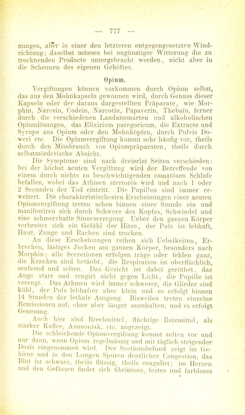 nungen, aller in einer den letzteren entgegengesetzten Wind- richtung; daselbst müsseu bei ungünstiger Witterung die zu trocknenden Producte untergebracht werden, nicht aber in die Scheunen des eigenen Gehöftes. Opium. Vergiftungen können Vorkommen durch Opium selbst, das aus den Mohnkapseln gewonnen wird, durch Genuss dieser Kapseln oder der daraus dargestellten Präparate, wie Mor- phin, Narcein, Codein, Narcotin, Papaverin, Thebain, ferner durch die verschiedenen Laudanumarten und alkoholischen Opiumlösungen, das Elixirium paregoricum, die Extracte und Syrupe aus Opium oder den Mohnköpfen, durch Pulvis Do- weri etc. Die Opiumvergiftung kommt sehr häufig vor, theils durch den Missbrauch von Opiumpräparaten, theils durch selbstmörderische Absicht. Die Symptome sind nach dreierlei Seiten verschieden: bei der höchst acuten Vergiftung wird der Betreffende von einem durch nichts zu beschwichtigenden coinatösen Schlafe befallen, wobei das Athmen stertorös wird und nach 1 oder 2 Secunden der Tod eintritt. Die Pupillen sind immer er- weitert. Die charakteristischesten Erscheinungen einer acuten Opiumvergiftung treten schon binnen einer Stunde ein und manifestiren sich durch Schwere des Kopfes, Schwindel und eine schmerzhafte Sinneserregung. Ueber den ganzen Körper verbreitet sich ein Gefühl der Hitze, der Puls ist lebhaft, Plaut, Zunge und Rachen sind trocken. An diese Erscheinungen reihen sich Uebelkeiten, Er- brechen, lästiges Jucken am ganzen Körper, besonders nach Morphin; alle Secretionen erfolgen träge oder fehlen ganz, die Kranken sind betäubt, die Respiration ist oberflächlich, seufzend und selten. Das Gesicht ist dabei gerötbet, das Auge starr und reagirt nicht gegen Licht, die Pupille ist verengt. Das Athmen wird immer schwerer, die Glieder sind kühl, der Puls lebhafter aber klein und es erfolgt binnen 14 Stunden der lethale Ausgang. Bisweilen treten einzelne Remissionen auf, ohne aber länger anzuhalten, und es erfolgt Genesung. Auch hier sind Brechmittel, flüchtige Reizmittel, als starker Kaffee, Ammoniak, etc. angezeigt. Die schleichende Opiumvergiftung kommt selten vor und nur dann, wenn Opium regelmässig und mit täglich steigender Dosis eingenommen wird. Der Scctionsbefund zeigt im Ge- hirne und in den Lungen Spuren deutlicher Cougestiou, das Blut ist schwarz, theils llüssig, theils coagulirt; im Ilcrzen und den Gefässen findet sich fibrinöses, festes und farbloses