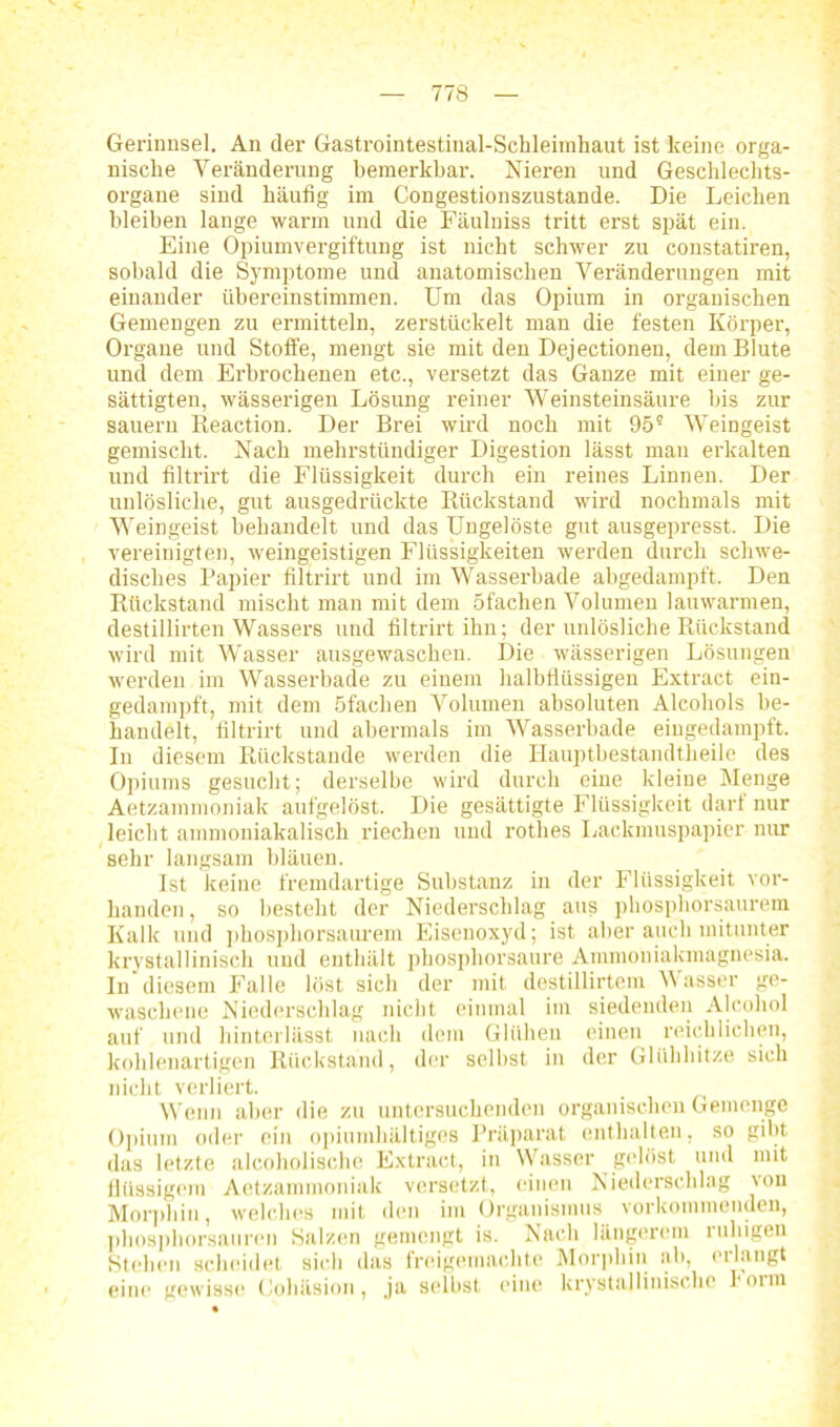 Gerinnsel. An der Gastrointestinal-Schleimhaut ist keine orga- nische Veränderung bemerkbar. Nieren und Geschlechts- organe sind häufig im Congestionszustande. Die Leichen bleiben lange warm und die Fäulniss tritt erst spät ein. Eine Opiumvergiftung ist nicht schwer zu constatiren, sobald die Symptome und anatomischen Veränderungen mit einander übereinstimmen. Um das Opium in organischen Gemengen zu ermitteln, zerstückelt man die festen Körper, Organe und Stoffe, mengt sie mit den Dejectionen, dem Blute und dem Erbrochenen etc., versetzt das Ganze mit einer ge- sättigten, wässerigen Lösung reiner Weinsteinsäure bis zur säuern Beaction. Der Brei wird noch mit 95? Weingeist gemischt. Nach mehrstündiger Digestion lässt man erkalten und filtrirt die Flüssigkeit durch ein reines Linnen. Der unlösliche, gut ausgedrückte Rückstand wird nochmals mit Weingeist behandelt und das Ungelöste gut ausgepresst. Die vereinigten, weingeistigen Flüssigkeiten werden durch schwe- disches Papier filtrirt und im Wasserbade abgedampft. Den Rückstand mischt man mit dem Sfaclien Volumen lauwarmen, destillirten Wassers und filtrirt ihn; der unlösliche Rückstand wird mit Wasser ausgewaschen. Die wässerigen Lösungen werden im Wasserbade zu einem halbflüssigen Extract ein- gedampft, mit dem öfachen Volumen absoluten Alcohols be- handelt, filtrirt und abermals im Wasserbade eingedampft. In diesem Rückstände werden die Hauptbestandtheile des Opiums gesucht; derselbe wird durch eine kleine Menge Aetzammoniak aufgelöst. Die gesättigte Flüssigkeit darf nur leicht ammoniakalisch riechen und rothes Lackmuspapier nur sehr langsam bläuen. Ist keine fremdartige Substanz in der Flüssigkeit vor- handen, so besteht der Niederschlag aus phosphorsaurem Kalk und phosphorsaurem Eisenoxyd; ist aber auch mitunter krystallinisch und enthält phosphorsaure Ammoniakmagnesia. In diesem Falle löst sich der mit destillirtem Wasser ge- waschene Niederschlag nicht einmal im siedenden Alcohol auf und hinterlässt nach dem Glühen einen reichlichen, kohlenartigen Rückstand, der selbst in der Glühhitze sich nicht verliert. Wenn aber die zu untersuchenden organischen Gemenge Opium oder ein opiumhaltiges Präparat enthalten, so gibt das letzte alcoholische Extract, in Wasser gelöst und mit flüssigem Aetzammoniak versetzt, einen Niederschlag von Morphin, welches mit den im Organismus vorkommenden, phosphorsauren Salzen gemengt is. Nach längerem ruhigen Stehen scheidet sich das freigemachte Morphin ab, ei langt eine gewisse Cohäsion, ja selbst eine lcrystallinische ronn