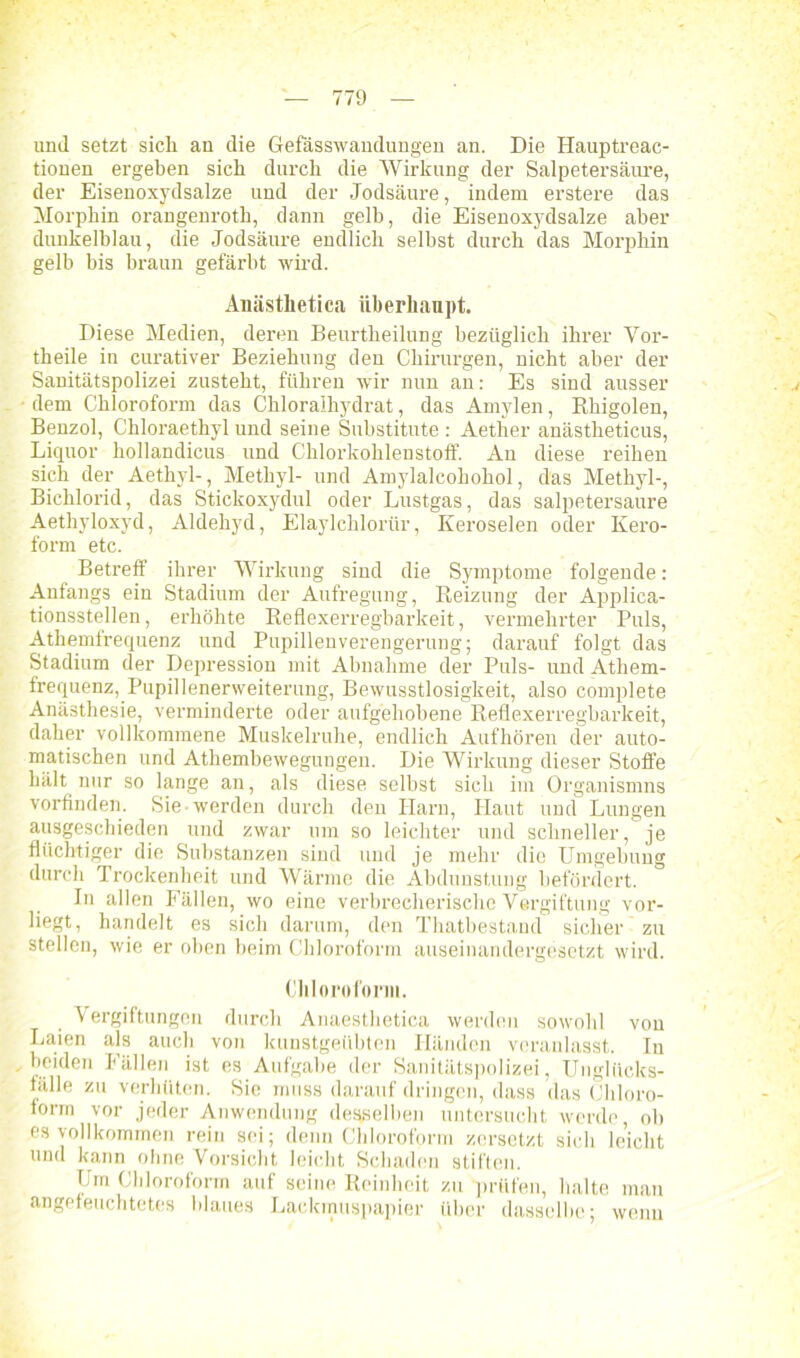 und setzt sich an die Gefässwandungen an. Die Hauptreac- tiouen ergeben sich durch die Wirkung der Salpetersäure, der Eisenoxydsalze und der Jodsäure, indem erstere das Morphin orangenroth, dann gelb, die Eisenoxydsalze aber dunkelblau, die Jodsäure endlich seihst durch das Morphin gelb bis braun gefärbt wird. Anästlietica überhaupt. Diese Medien, deren Beurtheilung bezüglich ihrer Vor- theile in curativer Beziehung den Chirurgen, nicht aber der Sanitätspolizei zusteht, führen wir nun an: Es sind ausser dem Chloroform das Chloralhydrat, das Amylen, Rhigolen, Benzol, Chloraethyl und seine Substitute : Aether anästheticus, Liquor hollandicus und Chlorkohlenstoff. An diese reihen sich der Aethyl-, Methyl- und Amylalcohohol, das Methyl-, Bichlorid, das Stickoxydul oder Lustgas, das salpetersaure Aethyloxyd, Aldehyd, Elaylchlorür, Keroselen oder Xero- form etc. Betreff ihrer Wirkung sind die Symptome folgende: Anfangs ein Stadium der Aufregung, Reizung der Applica- tionsstellen, erhöhte Reflexerregbarkeit, vermehrter Puls, Athemfrequenz und Pupillenverengerung; darauf folgt das Stadium der Depression mit Abnahme der Puls- und Athem- frequenz, Pupillenerweiterung, Bewusstlosigkeit, also eomplete Anästhesie, verminderte oder aufgehobene Reflexerregbarkeit, daher vollkommene Muskelruhe, endlich Aufhören der auto- matischen und Athembewegungen. Die Wirkung dieser Stoffe hält nur so lange an, als diese selbst sich im Organismns vorfinden. Sie werden durch den Harn, Haut und Lungen ausgeschieden und zwar um so leichter und schneller, je flüchtiger die Substanzen sind und je mehr die Umgebung durch Trockenheit und Wärme die Abdunstung befördert. In allen Fällen, wo eine verbrecherische Vergiftung vor- liegt, handelt es sich darum, den Thatbestand sicher zu stellen, wie er oben beim Chloroform auseinandergesetzt wird. Chloroform. Vergiftungen durch Anaesthetica werden sowohl von Laien als auch von kunstgeübten Händen veranlasst. In - beiden Fällen ist es Aufgabe der Sanitätspolizei, Unglücks- fälle zu verhüten. Sie muss darauf dringen, dass das Chloro- form vor jeder Anwendung desselben untersucht werde, ob es vollkommen rein sei; denn Chloroform zersetzt sich leicht und kann ohne Vorsicht leicht Schaden stiften. Um Chloroform auf seine Reinheit zu prüfen, halte man angeleuchtetes blaues Lackmuspapier über dasselbe; wenn