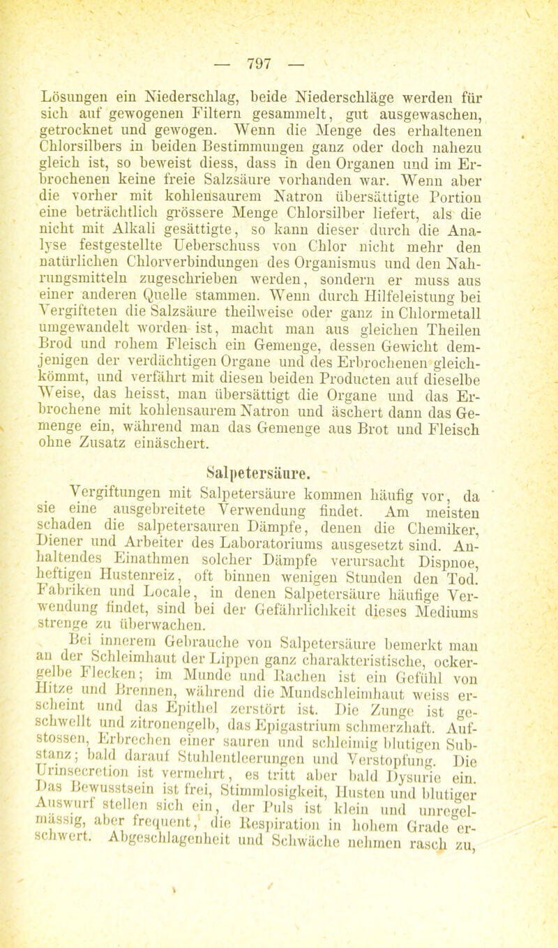 \ Lösungen ein Niederschlag, beide Niederschläge werden für sich auf gewogenen Filtern gesammelt, gut ausgewaschen, getrocknet und gewogen. Wenn die Menge des erhaltenen Chlorsilbers in beiden Bestimmungen ganz oder doch nahezu gleich ist, so beweist diess, dass in den Organen und im Er- brochenen keine freie Salzsäure vorhanden war. Wenn aber die vorher mit kohleüsaurem Natron übersättigte Portion eine beträchtlich grössere Menge Chlorsilber liefert, als die nicht mit Alkali gesättigte, so kann dieser durch die Ana- lyse festgestellte Ueberschuss von Chlor nicht mehr den natürlichen Chlorverbindungen des Organismus und den Nah- rungsmitteln zugeschrieben werden, sondern er muss aus einer anderen Quelle stammen. Wenn durch Hilfeleistung bei Vergifteten die Salzsäure theilweise oder ganz in Chlormetall umgewandelt worden ist, macht man aus gleichen Theilen Brod und rohem Fleisch ein Gemenge, dessen Gewicht dem- jenigen der verdächtigen Organe und des Erbrochenen gleich- kömmt, und verfährt mit diesen beiden Producten auf dieselbe Weise, das heisst, man übersättigt die Organe und das Er- brochene mit kohlensaurem Natron und äschert dann das Ge- menge ein, während man das Gemenge aus Brot und Fleisch ohne Zusatz einäschert. Salpetersäure. Vergiftungen mit Salpetersäure kommen häufig vor, da sie eine ausgebreitete Verwendung findet. Am meisten schaden die salpetersauren Dämpfe, denen die Chemiker, Diener und Arbeiter des Laboratoriums ausgesetzt sind. An- haltendes Einathmen solcher Dämpfe verursacht Dispnoe, heftigen Hustenreiz, oft binnen wenigen Stunden den Tod! babriken und Locale, in denen Salpetersäure häufige Ver- wendung findet, sind bei der Gefährlichkeit dieses Mediums strenge zu überwachen. Bei innerem Gebrauche von Salpetersäure bemerkt man an.,ei' Sehleimhaut der Lippen ganz charakteristische, ocker- gelbe Flecken; im Munde und Bachen ist ein Gefühl von Hitze und Brennen, während die Mundschleimhaut weiss er- scheint und das Epithel zerstört ist. Die Zunge ist ge- schwellt und zitronengelb, das Epigastrium schmerzhaft. Auf- stossen, Erbrechen einer sauren und schleimig blutigen Sub- stanz; bald darauf Stuhlentleerungen und Verstopfung. Die Urmsecretion ist vermehrt, es tritt aber bald Dysurie ein! Das Bewusstsein ist frei, Stimmlosigkeit, Husten und blutiger Auswm-f atoiion ejn< jer puis ist klein und unregel- mässig aber frequent,1 die Respiration in hohem Grade er- schwert. Abgeschlagenheit und Schwäche nehmen rasch zu,