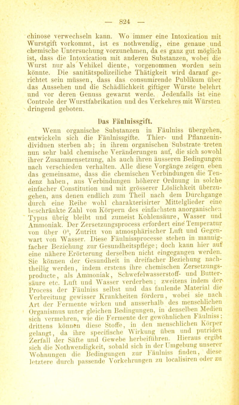 chinose verwechseln kann. Wo immer eine Intoxication mit Wurstgift vorkommt, ist es nothwendig, eine genaue und chemische Untersuchung vorzunehmen, da es ganz gut möglich ist, dass die Intoxication mit anderen Substanzen, wobei die Wurst nur als Vehikel diente, vorgenommen worden sein könnte. Die sanitätspolizeiliche Thätigkeit wird darauf ge- richtet sein müssen, dass das consumirende Publikum über das Aussehen und die Schädlichkeit giftiger Würste belehrt und vor deren Genuss gewarnt werde. Jedenfalls ist eine Controle der Wurstfabrikation und des Verkehres mit Würsten dringend geboten. Das Pänlnissgift. Wenn organische Substanzen in Fäulniss übergehen, entwickeln sich die Fäulnissgifte. Thier- und Pflanzenin- dividuen sterben ab; in ihrem organischen Substrate treten nun sehr bald chemische Veränderungen auf, die sich sowohl ihrer Zusammensetzung, als auch ihren äusseren Bedingungen nach verschieden verhalten. Alle diese Vorgänge zeigen eben das gemeinsame, dass die chemischen Verbindungen die Ten- denz haben, aus Verbindungen höherer Ordnung in solche einfacher Constitution und mit grösserer Löslichkeit überzu- gehen, aus denen endlich zum Theil nach dem Durchgänge durch eine Reihe wohl charakterisirter Mittelglieder eine beschränkte Zahl von Körpern des einfachsten anorganischen Typus übrig bleibt und zumeist Kohlensäure, Wasser und Ammoniak. Der Zersetzungsprocess erfordert eine Temperatur von iibpr 0°, Zutritt von atmosphärischer Luft und Gegen- wart von Wasser. Diese Fäulnissprocesse stehen in mannig- facher Beziehung zur Gesundheitspflege; doch kann hier auf eine nähere Erörterung derselben nicht eingegangen werden. Sie können der Gesundheit in dreifacher Beziehung nach- theilig werden, indem erstens ihre chemischen Zersetzungs- producte, als Ammoniak, Schwefelwasserstoff- und Butter- säure etc. Luft und Wasser verderben; zweitens indem der Process der Fäulniss selbst und das faulende Material die Verbreitung gewisser Krankheiten fördern, wobei sie nach Art der Fermente wirken und ausserhalb des menschlichen Organismus unter gleichen Bedingungen, in denselben Medien sich vermehren, wie die Fermente der gewöhnlichen Fäulniss: drittens können diese Stoffe, in den menschlichen Köipei gelangt, da ihre specifische Wirkung üben und putriden Zerfall der Säfte und Gewebe herbeiführen. Hieraus ergibt sich die Nothwendigkeit, sobald sich in der Umgebung unsere! Wohnungen die Bedingungen zur Fäulniss finden, diese letztere durch passende Vorkehrungen zu localisiren oder zu