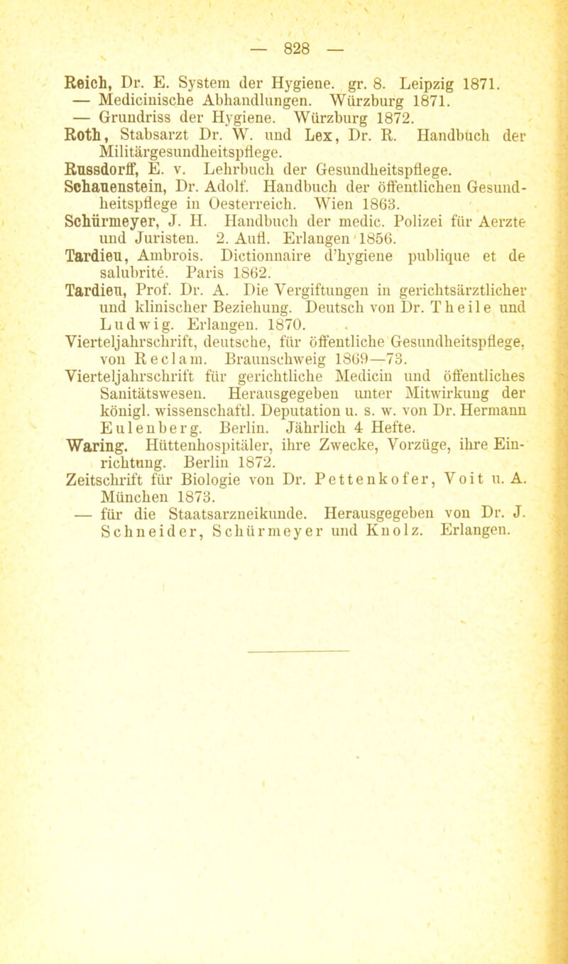 Reich, Dr. E. System der Hygiene, gr. 8. Leipzig 1871. — Medicinische Abhandlungen. Würzburg 1871. — Grundriss der Hygiene. Würzburg 1872. Roth, Stabsarzt Dr. W. uud Lex, Dr. R. Handbuch der Militärgesundheitspflege. Russdorff, E. v. Lehrbuch der Gesundheitspflege. Schauenstein, Dr. Adolf. Handbuch der öffentlichen Gesund- heitspflege in Oesterreich. Wien 1863. Schürmeyer, J. H. Handbuch der medic. Polizei für Aerzte und Juristen. 2. Aufl. Erlangen 1856. Tardieu, Ambrois. Dictionnaire d’hygiene publique et de salubrite. Paris 1862. Tardieu, Prof. Dr. A. Die Vergiftungen in gerichtsärztlicher und klinischer Beziehung. Deutsch von Dr. Th eile und Ludwig. Erlangen. 1870. Vierteljahrschrift, deutsche, für öffentliche Gesundheitspflege, von Reclam. Braunschweig 1869—73. Vierteljahrschrift für gerichtliche Medicin und öffentliches Sanitätswesen. Herausgegeben unter Mitwirkung der königl. wissensckaftl. Deputation u. s. w. von Dr. Hermann Eulenberg. Berlin. Jährlich 4 Hefte. Waring. Hüttenhospitäler, ihre Zwecke, Vorzüge, ihre Ein- richtung. Berlin 1872. Zeitschrift für Biologie von Dr. Pettenkofer, Voit u. A. München 1873. — für die Staatsarzneikunde. Herausgegeben von Dr. J. Schneider, Schürmeyer und Knolz. Erlangen.