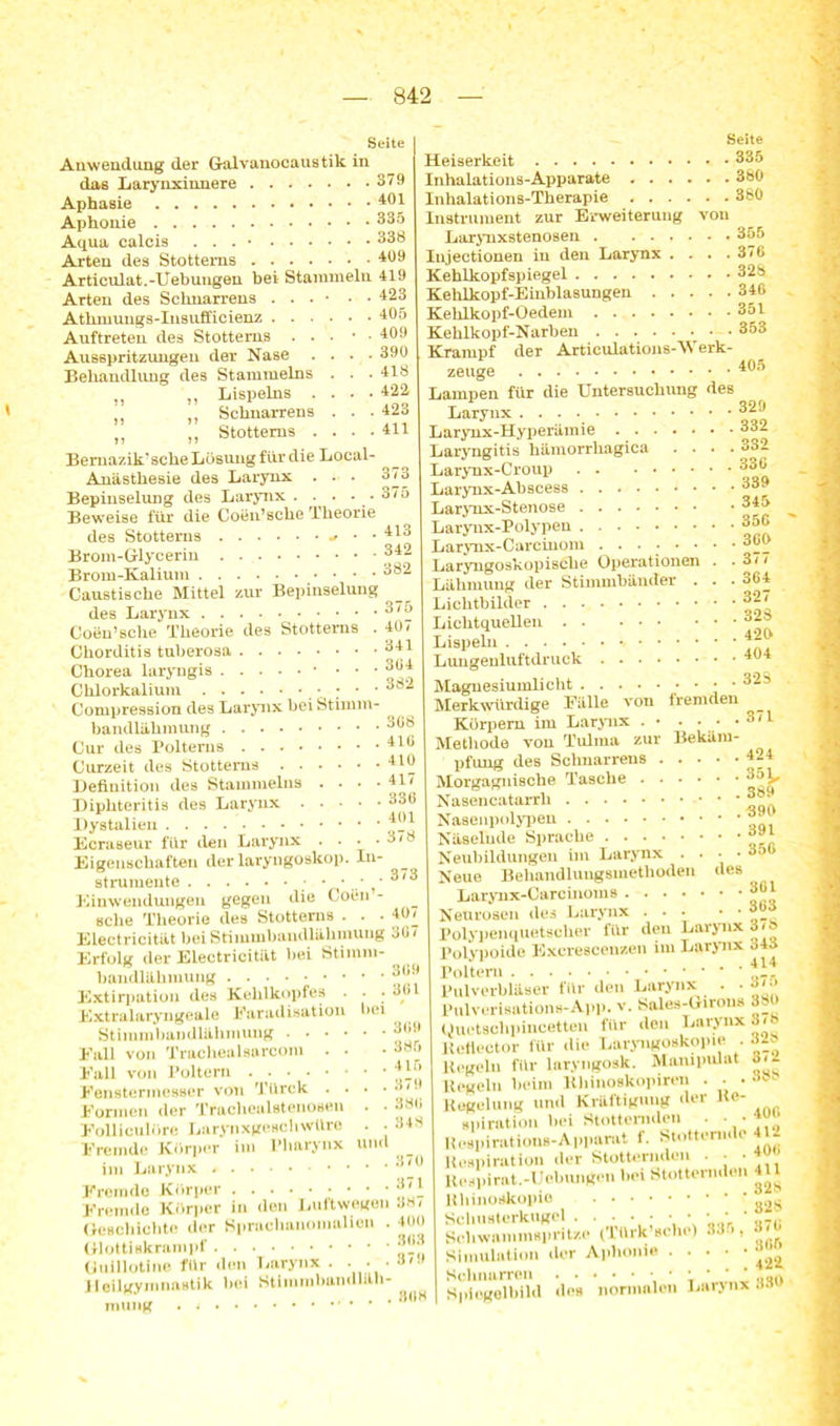 Seite Anwendung der Galvanocaustik in das Larynxinnere 379 Aphasie 401 Aphonie 335 Aqua calcis . . . 338 Arten des Stotterns 409 Articulat.-Uebungen bei Stammeln 419 Arten des Scknarrens . . . • • • 423 Atkmungs-Insufficienz 405 . 409 . 390 . 418 . 422 . 423 . 411 Auftreten des Stotterns . . Ausspritzungen der Nase . Behandlung des Stammelns „ „ Lispelns . ,, Schnarrens n „ Stotterns . Bemazik’sehe Lösung für die Local- Anästhesie des Larynx . . . 373 Bepiuselung des Larynx . . . . . 375 Beweise für die Coen’sche Theorie des Stotterns + • *413 Brom-Glycerin 342 Brom-Kalium 382 Caustische Mittel zur Bepiuselung des Larynx 375 Coen’sche Theorie des Stotterns . 40/ Chorditis tuberosa 341 Chorea laryngis * • • • Chlorkalium • • * 3®2 Compression des Larynx bei Stimm- bandlähmung 308 Cur des Poltems 4IG Curzeit des Stotterns . . . • Definition des Stammelns . • Diphteritis des Larynx . . • Dystalieu Ecraseur für den Larynx . . Eigenschaften der laryngoskop strumente • • • • Einwendungen gegen die Coen sehe Theorie des Stotterns • • Electricität bei Stimmbandlähmung 307 Erfolg der Electricität bei Stimm bandläkmung Extirpation des Kehlkopfes Extralaryngeale Farad isation Stimmbaudlähmung . . • • Fall von Trachealsarcom . • Fall von Poltern Fenstermesser von Türck . . Formen der Trachealstenosen Folliculöre LaryiixgeHchwüre Fremde Körper im Pharynx im Larynx Fremde Körper • • • • Fremde Körper in den Luftwegen JH/ Geschichte der Sprachanomalien . 400 Glottiskrampf Guillotine für den Larynx . . . • ö,y Heilgymnastik hei Stimmbandlah- rouTig . Li- 410 , 417 . 336 , 401 378 . 373 . 407 bei 309 , 301 309 385 415 379 380 348 lind Seite Heiserkeit 335 Inhalations-Apparate 380 Inhalations-Therapie 380 Instrument zur Erweiterung von Larynxstenosen . ...... 355 Injectionen in den Larynx .... 370 Kehlkopfspiegel 328 Kehlkopf-Einblasungen 346 Keklkopf-Oedem . 351 Kehlkopf-Narben 353 Krampf der Articulations-Werk- zeuge 405 Lampen für die Untersuchung des Larynx 329 Larynx-Hyperämie 33- Laryngitis hämorrhagica .... 332 Larynx-Croup 330 Larynx-Abscess 339 Larynx-Stenose Larynx-Polypen Larynx-Carcinom ....•• Laryngoskopische Operationen Lähmung der Stimmbänder . Lichtbilder Lichtquellen Lispeln Lungenluftdruck Magnesiumlicht Merkwürdige Fälle von fremden Körpern im Larynx . • . • • .3/1 Methode von Tulma zur Bekäm- pfung des Schnarrens 424 Morgagnische Tasche 3o£, Nasencatarrli Nasenpolypen Näselude Sprache Neubildungen im Larynx . . Neue Behandlungsmethoden Larynx-Carcinoms 301 Neurosen des Larynx 3W Polypenquetscher für den Larynx 3/ö Polypoide Kxcrescenzen im Larynx 343 Poltern Pulverbliiaer für den Larynx . ■ •>'•> Pulveriaations-App. v. Sales-Girous 380 Uuetschpincetten für den Larynx 878 lleflector für die Laryngoskopie. . Al* Kegeln für laryngoak. Maiupulat Regeln beim Khinoskopiren Regelung und Kräftigung der Re- »piration bei Stotternden . • • Uespirationa-Apparat f. Stotternde 412 Reapiration <ler Stotternden ■ • Keapirat.-Uobungen bei Stotternden 411 Kbinoalcopie Scliuaterkugel . . . . ■ • • • ■ ■ “ Scliwammaprit/.e (lürk sehe) 33 >, Simulation der Aphonie . 345 350 . 305 . 377 . 304 . 327 . 323 . 425 . 454 . 32S 389 . 395 . 391 . 350 des 309 372 , 388 Schnarren . . Spiegelbild deB normalen Larynx 330