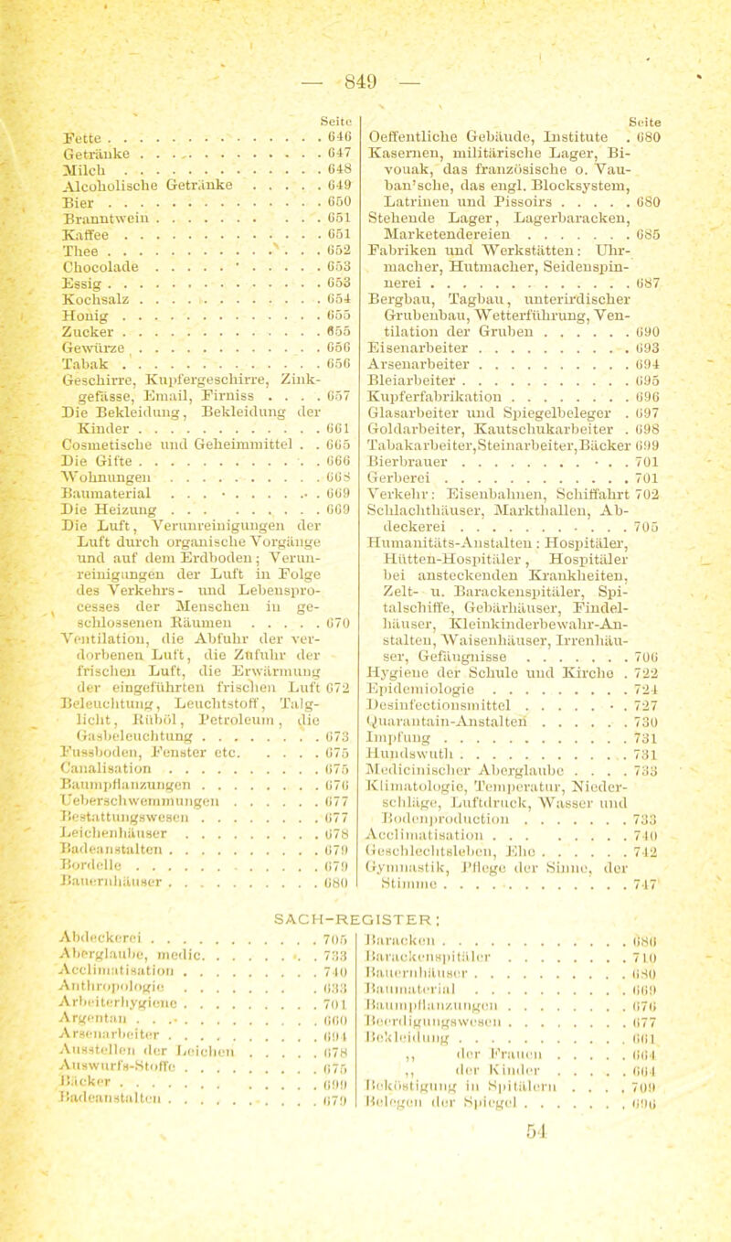 Seite Fette 646 Getränke 647 Milch 648 Alcoliolische Getränke 649 Bier 650 Branntwein 651 Kaffee 651 Thee ' 652 Chocolade * 653 Essig 653 Kochsalz 654 Honig 655 Zucker 655 Gewürze 656 Tabak 656 Geschirre, Kupfergeschirre, Zink- gefässe, Email, Firniss .... 657 Die Bekleidung, Bekleidung der Kinder 661 Cosmetische und Geheimraittel . . 665 Die Gifte . 666 W ohnungei i 668 Baumaterial ... • • . 669 Die Heizung 669 Die Luft, Verunreinigungen der Luft durch organische Vorgänge und auf dem Erdboden; Verun- reinignngen der Luft in Folge des Verkehrs- und Lebenspro- x cesses der Menschen in ge- schlossenen Bäumen 670 Ventilation, die Abfuhr der ver- dorbenen Luft, die Zufuhr der frischen Luft, die Erwärmung der eingeführten frischen Luft G72 Beleuchtung, Leuchtstoff, Talg- liclit, Bübül, Petroleum, die Gasbeleuchtung 673 Fussboden, Fenster etc 675 Canalisation 675 Baumpfianzungen 676 Ueberschwemmungen 677 Bestattungswesen 677 Leichenhäuser 678 Badeanstalten 679 Bordelle 679 Bauernhäuser 680 Seite Oeffentliche Gebäude, Institute . 680 Kasernen, militärische Lager, Bi- vouak, das französische o. Vau- ban’sche, das engl. Blocksystem, Latrinen und Pissoirs 680 Stehende Lager, Lagerbaracken, Marketendereien 685 Fabriken und Werkstätten: Uhr- macher, Hutmacher, Seidenspin- nerei 687 Bergbau, Tagbau, unterirdischer Grubenbau, Wetterführung, Ven- tilation der Gruben 690 Eisenarbeiter 693 Arsenarbeiter 694 Bleiarbeiter 695 Kupferfabrikation 696 Glasarbeiter und Spiegelbeleger . 697 Goldarbeiter, Kautschukarbeiter . 698 Tabakarbeiter,Steinarbeiter,Bäcker 699 Bierbrauer • . . 701 Gerberei 701 Verkehr: Eisenbahnen, Schiffahrt 702 Schlachthäuser, Markthallen, Ab- deckerei ...705 Humanitäts-Anstalten: Hospitäler, Hütten-Hospitäler, Hospitäler bei ansteckenden Krankheiten, Zelt- u. Barackenspitäler, Spi- talscliitfe, Gebärhäuser, Findel- häuser, Kleinkinderbewahr-An- stalten, Waisenhäuser, Irrenhäu- ser, Gefängnisse 706 Hygiene der Schule und Kirche . 722 Epidemiologie 724 Desinfectionsmittel • . 727 Quarantain-Anstalteii 730 Impfung 731 Hundswuth 731 Medicinisclier Aberglaube .... 733 Klimatologie, Temperatur, Nieder- schläge, Luftdruck, Wasser und Bodenproduction 733 Acclimatisation 710 Geschlechtsleben, Ehe 742 Gymnastik, Pflege der Sinne, der Stimme . . . 747* SACH-REGISTER : Abdeckerei 705 Aberglaube, medic ». . 733 Acclimatisation 740 Anthropologie 633 Arbeiterhygiene 701 Argentau . . .• 660 Arsenarbeiter 694 Ausstellen der Leichen 678 Auswurfs-Stoffe 675 Bäcker Badeanstalten 079 Baracken Ö8Ö Barackenspitäler 7L0 Bauernhäuser 680 Baumaterial 669 Baumpfianzungen 676 Beerdigu ugswesen 677 Bekleidung 661 ,, der Frauen 664 ,, der Kinder 664 Beköstigung in Spitälern .... 709 Belegen der Spiegel 006 5 4