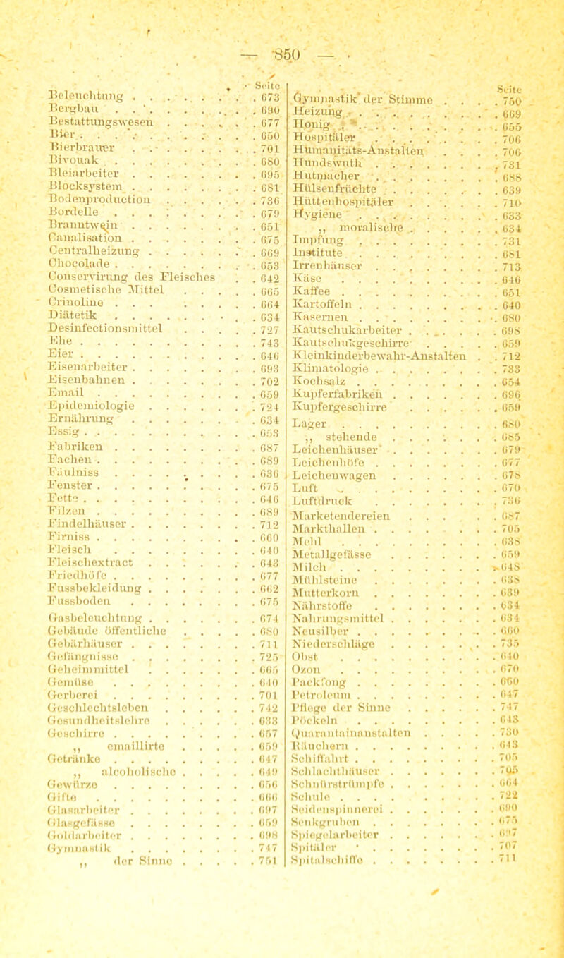 I r * • > , •' Seite Beleuchtung ........ 073 Bergbau . . ' . 090 Bestattungswesen G77 Bier . .......... GGO Bierbrauer . .701 Bivouak OSO Bleiarbeiter 695 ■ Blocksystem 681 Bodenprqdnction 73G Bordelle 079 Branntwein G51 Caualisation 075 Centralheizung 069 Chocolade . . 053 Conserrirung des Fleisches . . 642 Cosmetische Mittel 005 Crinoliue ... GG4 Diätetik G34 Desinfectionsmittel 727 Ehe 743 Eier G4G Eisenarbeiter 093 Eisenbahnen 702 Email 059 Epidemiologie 724 Ernährung .034 Essig 053 Fabriken . 687 Faclien 089 Fäulniss 036 Fenster .*.... 675 Fette 040 Filzen 089 Findelhäuser 712 Firniss 000 Fleisch 040 Fleischextraet ....... 043 Friedhöfe 077 Fttssbekleidung ....... 002 Fussboden 075 Gasbeleuchtung ....... 074 Gebäude öffentliche 080 Gebärhäuser . . . . . . . .711 Gefängnisse 725 Geheimmittel 1 065 Gemüse 040 Gerberei 701 Gescldechtslobon 742 Gesundheitslehre 033 Geschirre 657 ,, cmaillirto 659 Getränke 047 ,, alcoholiBcho 049 Gewürzo 050 Gifto GGO Glasarbeiter 097 Glasgeffisso 059 Goldarbeiter 098 Gymnastik 747 „ der Sinne 751 .Gymnastik' der Stimme . . Seite Heizung ■ . . ' . . . . 009 Honig . . 055 Hospitäler . . 70G Humanitäts-Anstalten . . 70G Huudswuth . Iiutipacher . ! 088 Hülsenfrüchte .... Hiittenhospitjiler Hygiene ., moralische .... Impfung .... Institute Irrenhäuser . . . 713 Käse Kaffee . . . Kartoffeln .... Kasernen Kautschukarbeiter . . . . . G9S Kautsclmkgeschirre . . 059 Kleinkinderbewahr-Anstalten . . 712 Klimatologie ... . . 733 Kochsalz . . 054 Kupferfabriken . . 696 Kupfergeschirre .... Lager stehende Leichenhäuser' . . G7D Leicheuliöfe . . G77 Leichenwagen . . 07;> Luft . . G70 Luftdruck . .730 Marketendereien . . . . . GS7 Markthallen ..... . . 705 Meid Metallgefässe Milch . >G4S Mühlsteine Mutterkorn Nährstoffe . . 034 Nahrungsmittel . . 034 Neusilber ........ .. . 000 Niederschläge Oh st . . (»40 Ozon . . 070 Packfong . . GGO Petroleum . . 047 Pflege der Sinne .... Pöekeln . . 043 Quarantainanstalten . . . . . 73G Räuchern . . 043 Schiffahrt . . 705 Schlachthäuser Schnürstrümpfe . . 004 Schule .... ... . . 722 Senkgruben Sl>i egelarheiter . . (>'*7 Spitäler * . . 707 SpitalHchiffo . .711