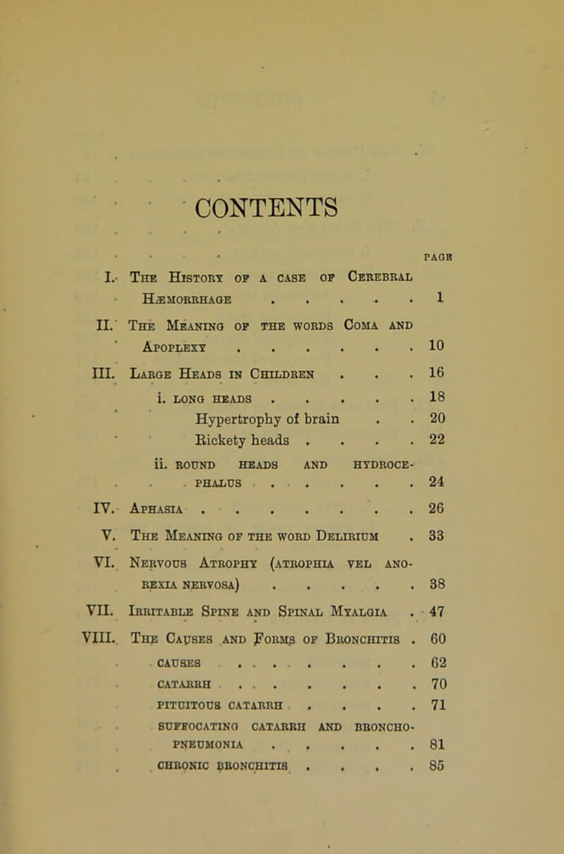 I.- II. III. IV. V. VI. VII. VIII. CONTENTS PAOH The History op a case op Cerebral HiEMORRHAOE 1 The MEANiNa op the words Coma Apoplexy Large Heads in Children i. long heads . . . . Hypertrophy of brain Bickety heads . AND . 10 . 16 . 18 . 20 . 22 ii. BOUND heads and hydroce- phalus . . . . .24 Aphasia 26 The Meaning of the word Delirium . 33 Nervous Atrophy (atrophia vel ano- rexia nervosa) 38 Irritable Spine and Spinal Myalgu . 47 The Causes and Form3 of Bronchitis . 60 CAUSES . 62 catarrh 70 PITUITOUS CATARRH . . . .71 buppocating catarrh and broncho- pneumonia 81 . 85 chronic bronchitis