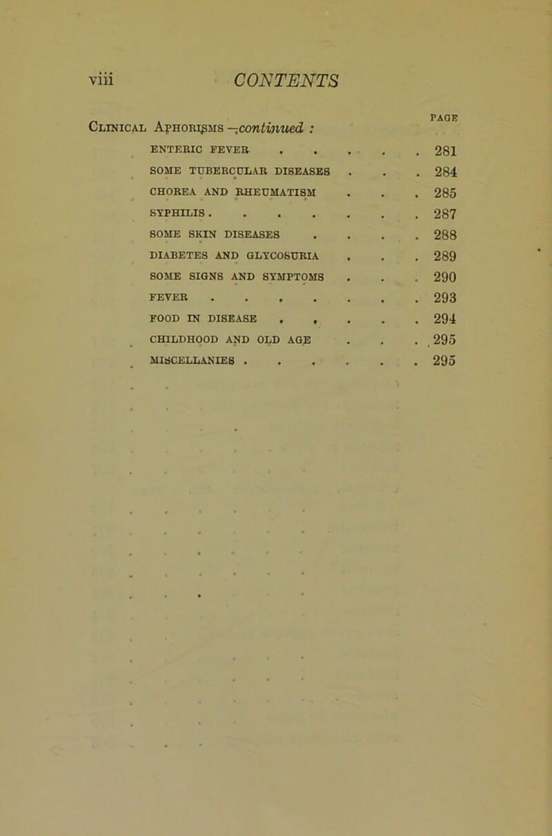 Clinical Aj^hori^ms -^coniiniied : PACK ENTERIC FEVER . . 281 SOME TUBERCULAR DISEASES . 284 CHOREA AND RHEUMATISM . 285 SYPHILIS . 287 SOME SKIN DISEASES . 288 DIABETES AND GLYCOSURIA . 289 SOME SIGNS AND SYMPTOMS . 290 FEVER . 293 FOOD IN DISEASE , , . 294 CHILDHOOD AND OLD AGE . ,295 MISCELLANIES .... . 295