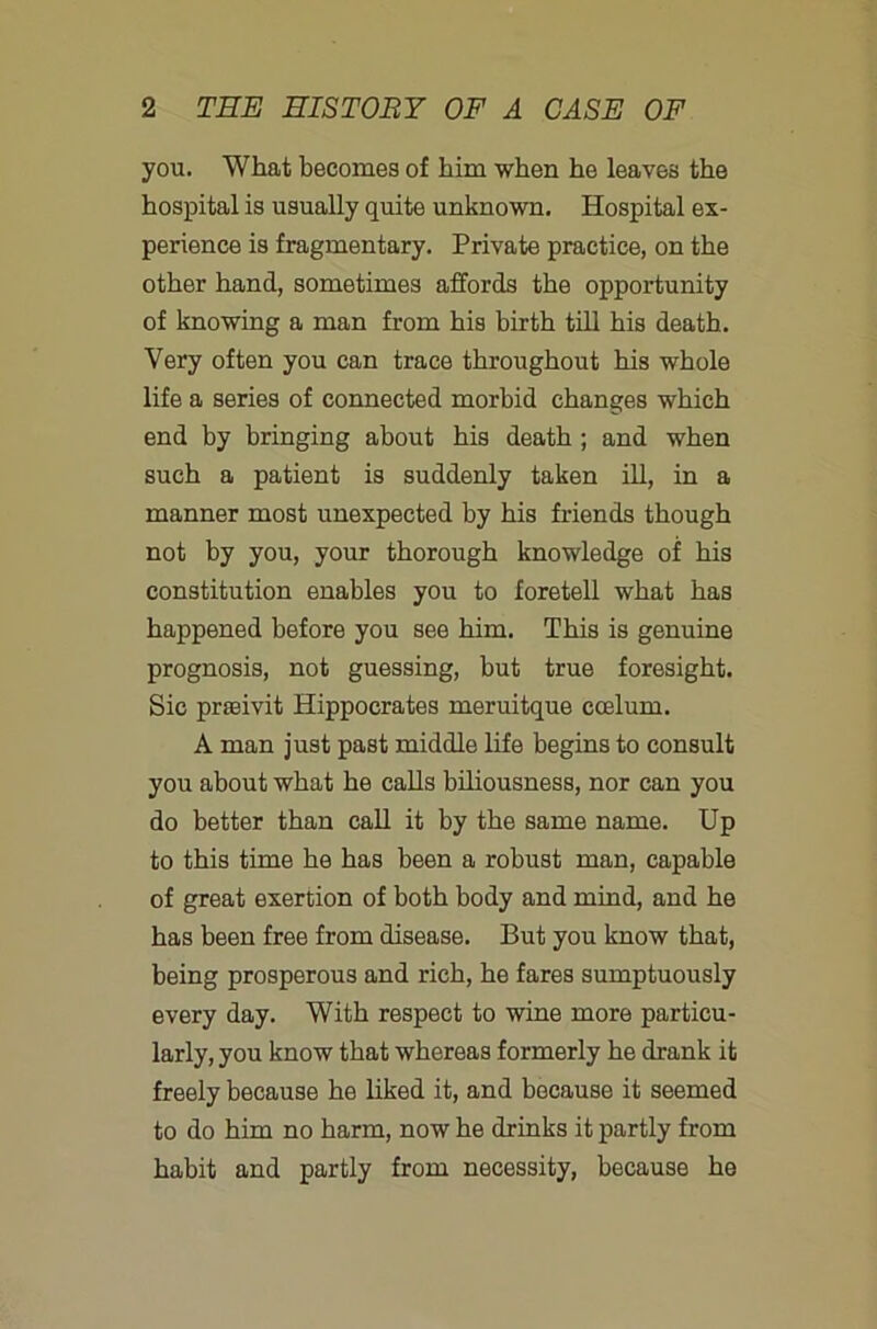 you. What becomes of him when he leaves the hospital is usually quite unknown. Hospital ex- perience is fragmentary. Private practice, on the other hand, sometimes affords the opportunity of knowing a man from his birth till his death. Very often you can trace throughout his whole life a series of connected morbid changes which end by bringing about his death; and when such a patient is suddenly taken ill, in a manner most unexpected by his friends though not by you, your thorough knowledge of his constitution enables you to foretell what has happened before you see him. This is genuine prognosis, not guessing, but true foresight. Sic prasivit Hippocrates meruitque coelum. A man just past middle life begins to consult you about what he calls biliousness, nor can you do better than caU it by the same name. Up to this time he has been a robust man, capable of great exertion of both body and mind, and he has been free from disease. But you know that, being prosperous and rich, he fares sumptuously every day. With respect to wine more particu- larly, you know that whereas formerly he drank it freely because he hked it, and because it seemed to do him no harm, now he drinks it partly from habit and partly from necessity, because he