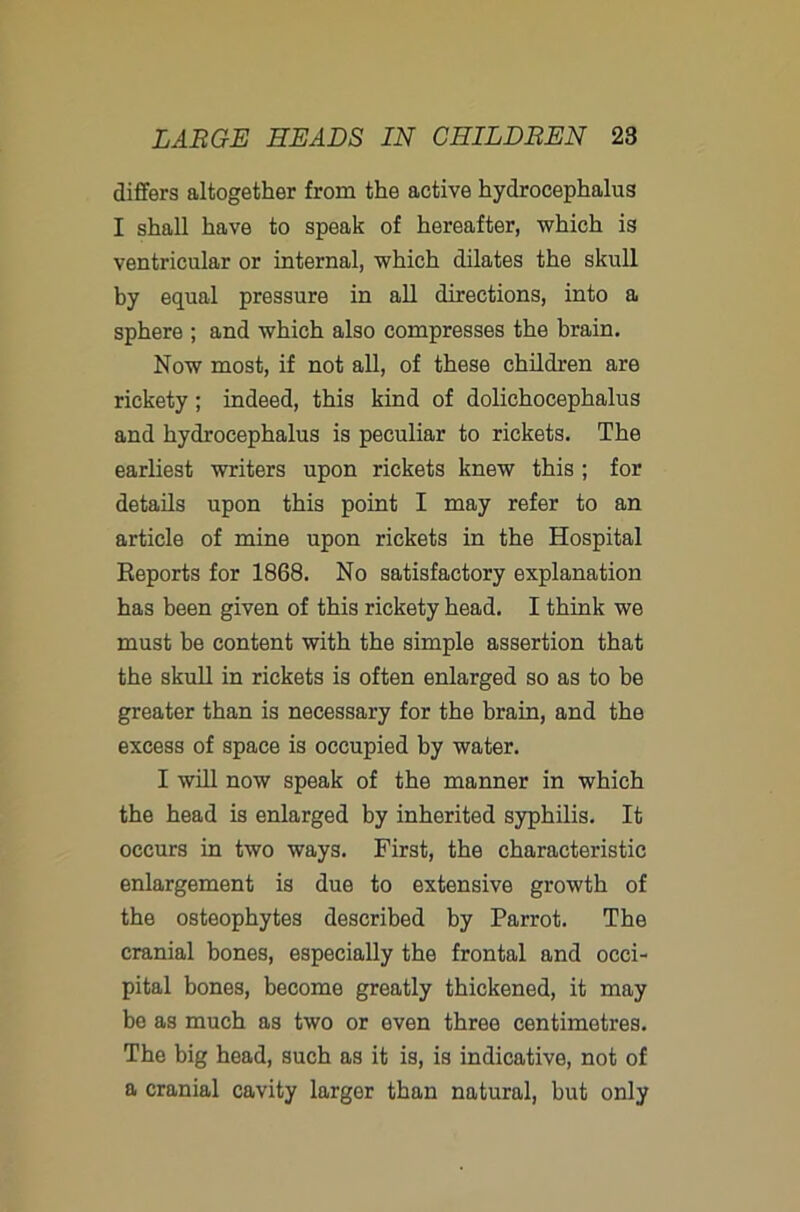 differs altogether from the active hydrocephalus I shall have to speak of hereafter, which is ventricular or internal, which dilates the skull by equal pressure in all directions, into a sphere ; and which also compresses the brain. Now most, if not all, of these children are rickety; indeed, this kind of dolichocephalus and hydrocephalus is peculiar to rickets. The earliest writers upon rickets knew this ; for details upon this point I may refer to an article of mine upon rickets in the Hospital Reports for 1868. No satisfactory explanation has been given of this rickety head. I think we must be content with the simple assertion that the skull in rickets is often enlarged so as to be greater than is necessary for the brain, and the excess of space is occupied by water. I will now speak of the manner in which the head is enlarged by inherited syphilis. It occurs in two ways. First, the characteristic enlargement is due to extensive growth of the osteophytes described by Parrot. The cranial hones, especially the frontal and occi- pital bones, become greatly thickened, it may be as much as two or even three centimetres. The big head, such as it is, is indicative, not of a cranial cavity larger than natural, but only