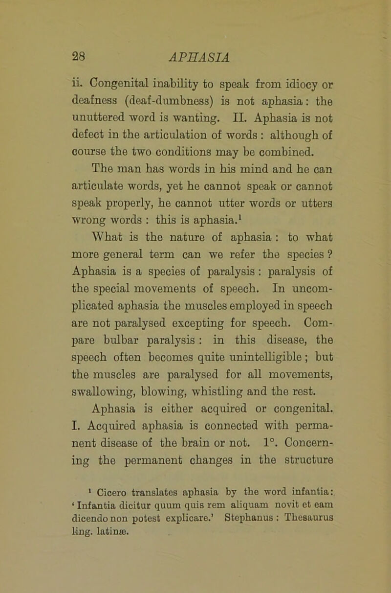 ii. Congenital inability to speak from idiocy or deafness (deaf-dumbness) is not aphasia: the unuttered ■word is wanting. II. Aphasia is not defect in the articulation of words : although of course the two conditions may be combined. The man has words in his mind and he can articulate words, yet he cannot speak or cannot speak properly, he cannot utter words or utters wrong words : this is aphasia.* What is the nature of aphasia: to what more general term can we refer the species ? Aphasia is a species of paralysis: paralysis of the special movements of speech. In uncom- plicated aphasia the muscles employed in speech are not paralysed excepting for speech. Com- pare bulbar paralysis: in this disease, the speech often becomes quite unintelligible; but the muscles are paralysed for aU movements, swallowing, blowing, whistling and the rest. Aphasia is either acquired or congenital. I. Acquired aphasia is connected with perma- nent disease of the brain or not. 1°. Concern- ing the permanent changes in the structure ' Cicero translates aphasia by the word infantia: ‘ Infantia dicitur quum quis rem aliquam novit et earn dicendo non potest explicare.’ Stephanas : Thesaurus ling. latiuiB.