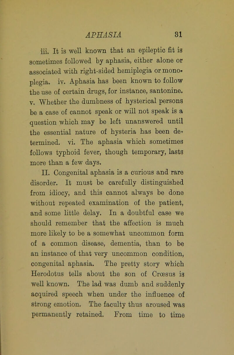 iii. It is well known that an epileptic fit is sometimes followed by aphasia, either alone or associated with right-sided hemiplegia or mono- plegia. iv. Aphasia has been known to follow the use of certain drugs, for instance, santonine. V. Whether the dumbness of hysterical persons be a case of cannot speak or will not speak is a question which may be left unanswered until the essential nature of hysteria has been de- termined. vi. The aphasia which sometimes follows typhoid fever, though temporary, lasts more than a few days. II. Congenital aphasia is a curious and rare disorder. It must be carefully distinguished from idiocy, and this cannot always be done without repeated examination of the patient, and some little delay. In a doubtful case we should remember that the affection is much more likely to be a somewhat uncommon form of a common disease, dementia, than to be an instance of that very uncommon condition, congenital aphasia. The pretty story which Herodotus tells about the son of Croesus is well known. The lad was dumb and suddenly acquired speech when under the influence of strong emotion. The faculty thus aroused was permanently retained. From time to time