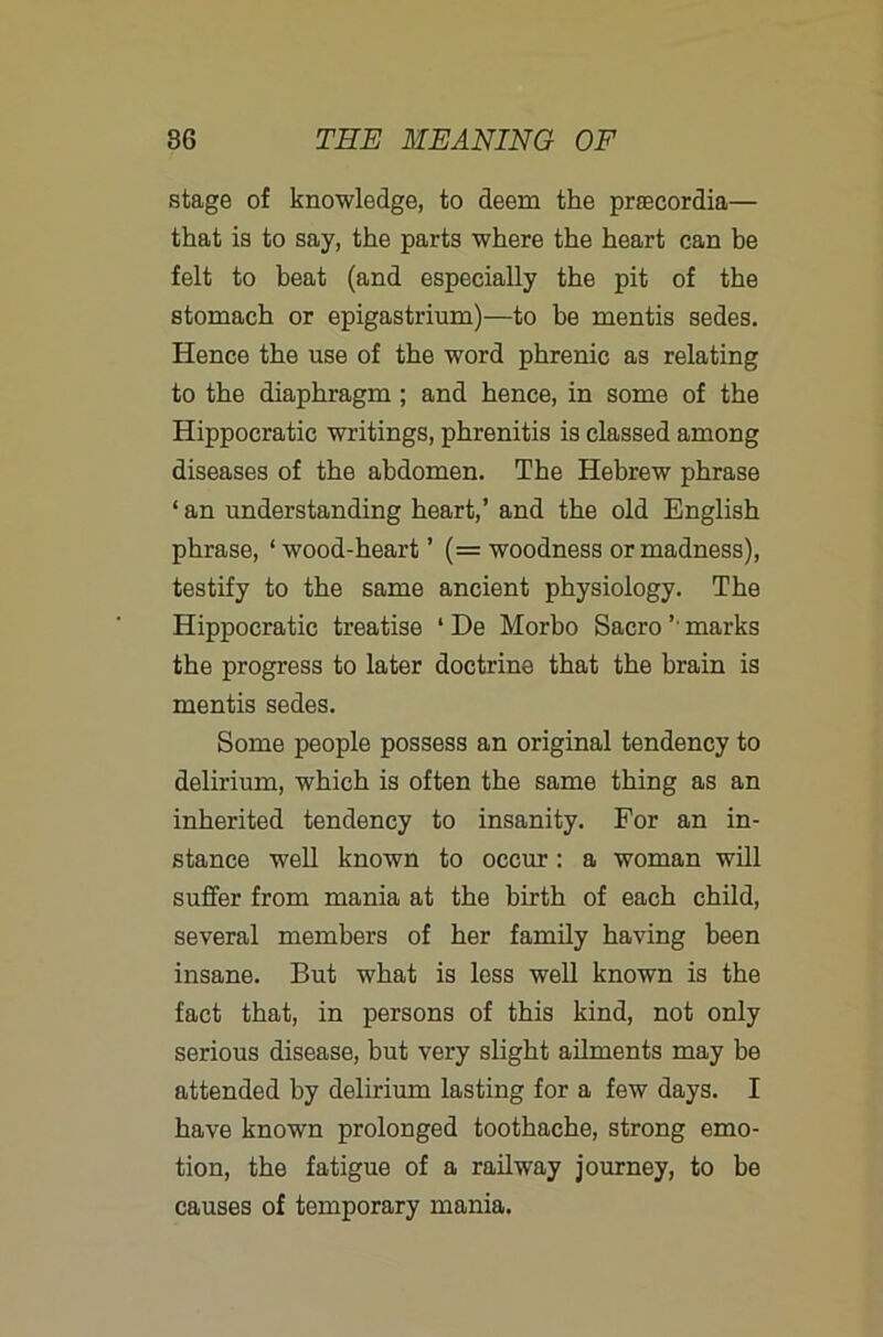 stage of knowledge, to deem the prsecordia— that is to say, the parts where the heart can be felt to beat (and especially the pit of the stomach or epigastrium)—to be mentis sedes. Hence the use of the word phrenic as relating to the diaphragm; and hence, in some of the Hippocratic writings, phrenitis is classed among diseases of the abdomen. The Hebrew phrase ‘ an understanding heart,’ and the old English phrase, ‘ wood-heart ’ (= woodness or madness), testify to the same ancient physiology. The Hippocratic treatise ‘ De Morbo Sacro ’■ marks the progress to later doctrine that the brain is mentis sedes. Some people possess an original tendency to delirium, which is often the same thing as an inherited tendency to insanity. For an in- stance well known to occur: a woman will suffer from mania at the birth of each child, several members of her family having been insane. But what is less well known is the fact that, in persons of this kind, not only serious disease, but very slight ailments may be attended by delirium lasting for a few days. I have known prolonged toothache, strong emo- tion, the fatigue of a railway journey, to be causes of temporary mania.