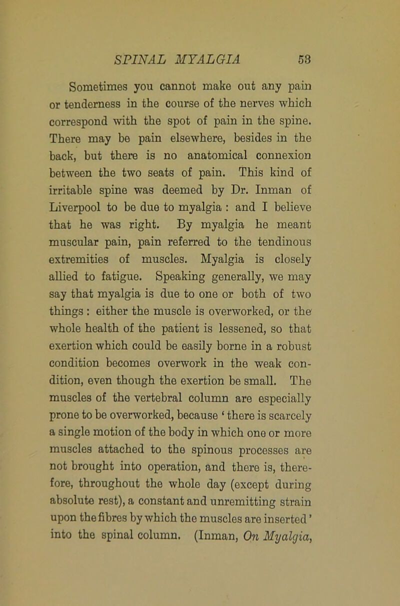 Sometimes you cannot make out any pain or tenderness in the course of the nerves which correspond with the spot of pain in the spine. There may be pain elsewhere, besides in the back, but there is no anatomical connexion between the two seats of pain. This kind of irritable spine was deemed by Dr. Inman of Liverpool to be due to myalgia : and I believe that he was right. By myalgia he meant muscular pain, pain referred to the tendinous extremities of muscles. Myalgia is closely allied to fatigue. Speaking generally, we may say that myalgia is due to one or both of two things : either the muscle is overworked, or the whole health of the patient is lessened, so that exertion which could be easily borne in a robust condition becomes overwork in the weak con- dition, even though the exertion be small. The muscles of the vertebral column are especially prone to be overworked, because ‘ there is scarcely a single motion of the body in which one or more muscles attached to the spinous processes are not brought into operation, and there is, there- fore, throughout the whole day (except during absolute rest), a constant and unremitting strain upon the fibres by which the muscles are inserted ’ into the spinal column. (Inman, On Myalgia,