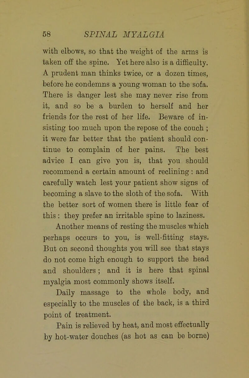 with elbows, so that the weight of the arms is taken off the spine. Yet here also is a difficulty. A prudent man thinks twice, or a dozen times, before he condemns a young woman to the sofa. There is danger lest she may never rise from it, and so be a burden to herself and her friends for the rest of her life. Beware of in- sisting too much upon the repose of the couch ; it were far better that the patient should con- tinue to complain of her pains. The best advice I can give you is, that you should recommend a certain amount of reclining; and carefully watch lest your patient show signs of becoming a slave to the sloth of the sofa. With the better sort of women there is little fear of this : they prefer an irritable spine to laziness. Another means of resting the muscles which perhaps occurs to you, is well-fitting stays. But on second thoughts you will see that stays do not come high enough to support the head and shoulders; and it is here that spinal myalgia most commonly shows itself. Daily massage to the whole body, and especially to the muscles of the back, is a third point of treatment. Pain is relieved by heat, and most effectually by hot-water douches (as hot as can be borne)