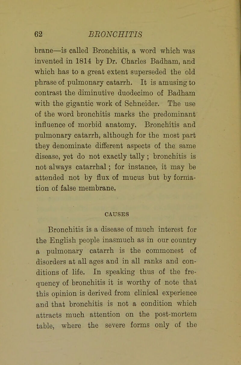 brane—is called Bronchitis, a word which was invented in 1814 by Dr. Charles Badham, and which has to a great extent superseded the old phrase of pulmonary catarrh. It is amusing to contrast the diminutive duodecimo of Badham with the gigantic work of Schneider. The use of the word bronchitis marks the predominant influence of morbid anatomy. Bronchitis and pulmonary catarrh, although for the most part they denominate different aspects of the same disease, yet do not exactly tally ; bronchitis is not always catarrhal; for instance, it may be attended not by flux of mucus but by forrria- tion of false membrane. CAUSES Bronchitis is a disease of much interest for the English people inasmuch as in our country a pulmonary catarrh is the commonest of disorders at all ages and in all ranks and con- ditions of life. In speaking thus of the fre- quency of bronchitis it is worthy of note that this opinion is derived from clinical experience and that bronchitis is not a condition which attracts much attention on the post-mortem table, where the severe forms only of the