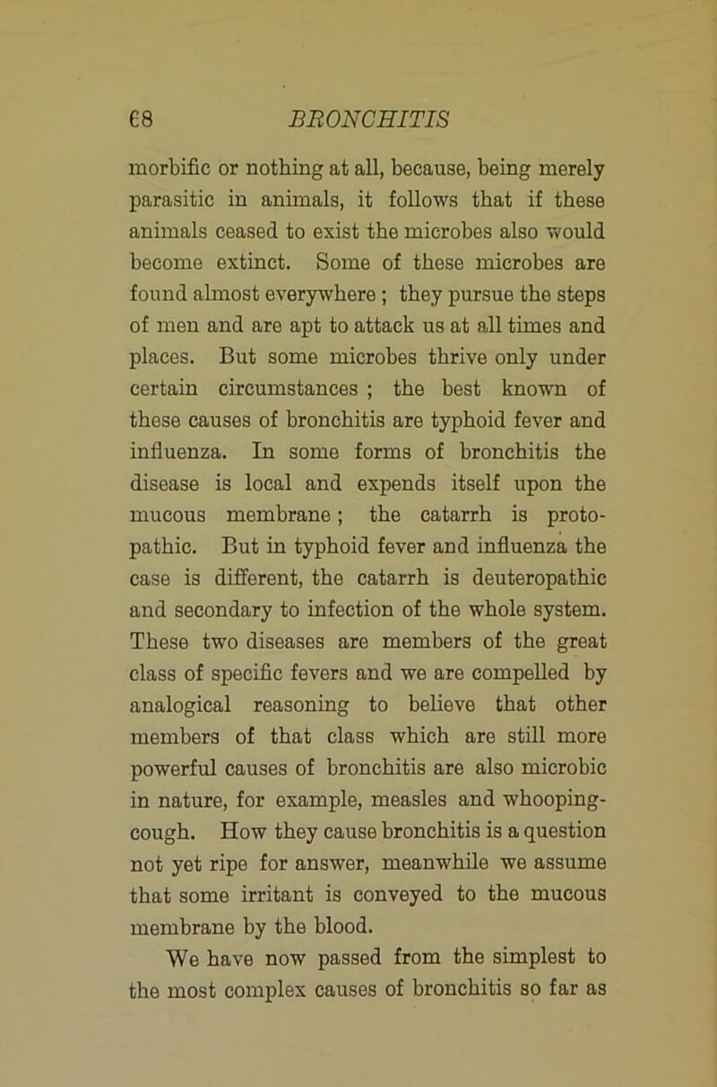 morbific or nothing at all, because, being merely parasitic in animals, it follows that if these animals ceased to exist the microbes also would become extinct. Some of these microbes are found almost everywhere; they pursue the steps of men and are apt to attack us at all times and places. But some microbes thrive only under certain circumstances ; the best known of these causes of bronchitis are typhoid fever and influenza. In some forms of bronchitis the disease is local and expends itself upon the mucous membrane; the catarrh is proto- pathic. But in typhoid fever and influenza the case is different, the catarrh is deuteropathic and secondary to infection of the whole system. These two diseases are members of the great class of specific fevers and we are compelled by analogical reasoning to believe that other members of that class which are still more powerful causes of bronchitis are also microbic in nature, for example, measles and whooping- cough. How they cause bronchitis is a question not yet ripe for answer, meanwhile we assume that some irritant is conveyed to the mucous membrane by the blood. We have now passed from the simplest to the most complex causes of bronchitis so far as