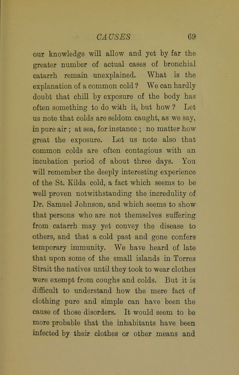 our knowledge will allow and yet by far the greater number of actual cases of bronchial catarrh remain unexplained. What is the explanation of a common cold ? We can hardly doubt that chill by exposure of the body has often something to do with it, but how ? Let us note that colds are seldom caught, as we say, in pure air ; at sea, for instance ; no matter how great the exposure. Let us note also that common colds are often contagious with an incubation period of about three days. You will remember the deeply interesting experience of the St. Enda cold, a fact which seems to be well proven notwithstanding the incredulity of Dr. Samuel Johnson, and which seems to show that persons who are not themselves suffering from catarrh may yet convey the disease to others, and that a cold past and gone confers temporary immunity. We have heard of late that upon some of the small islands in Torres Strait the natives until they took to wear clothes were exempt from coughs and colds. But it is diflBcult to imderstand how the mere fact of clothing pure and simple can have been the cause of those disorders. It would seem to bo more probable that the inhabitants have been infected by their clothes or other means and