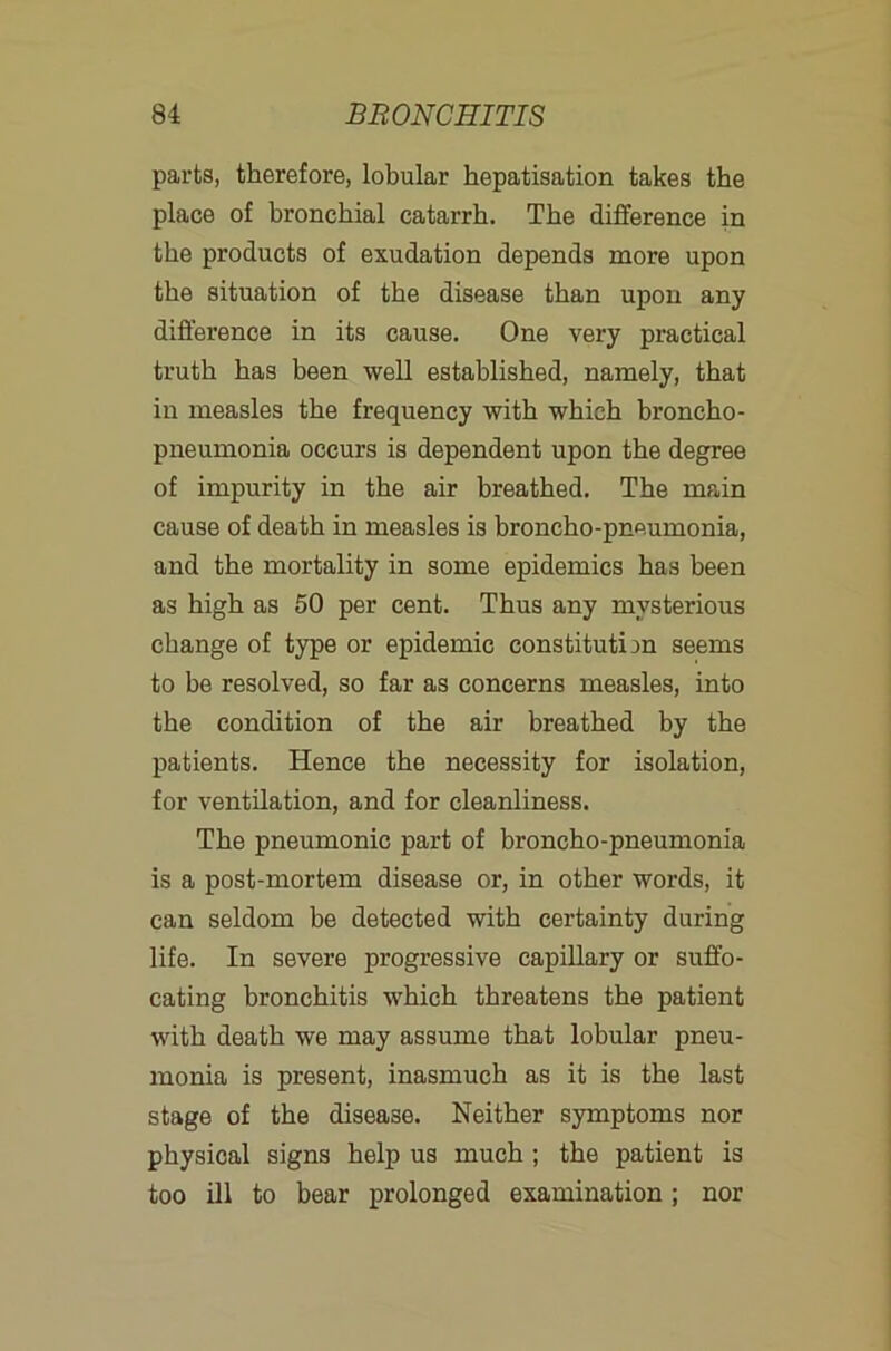 parts, therefore, lobular hepatisation takes the place of bronchial catarrh. The difference in the products of exudation depends more upon the situation of the disease than upon any difference in its cause. One very practical truth has been well established, namely, that in measles the frequency with which broncho- pneumonia occurs is dependent upon the degree of impurity in the air breathed. The main cause of death in measles is broncho-pneumonia, and the mortality in some epidemics has been as high as 50 per cent. Thus any mysterious change of type or epidemic constitution seems to be resolved, so far as concerns measles, into the condition of the air breathed by the patients. Hence the necessity for isolation, for ventilation, and for cleanliness. The pneumonic part of broncho-pneumonia is a post-mortem disease or, in other words, it can seldom be detected with certainty during life. In severe progressive capillary or suffo- cating bronchitis which threatens the patient with death we may assume that lobular pneu- monia is present, inasmuch as it is the last stage of the disease. Neither symptoms nor physical signs help us much ; the patient is too ill to bear prolonged examination; nor