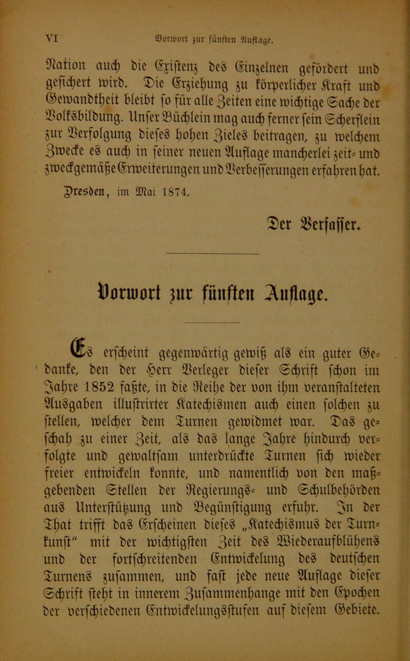 Nation aud; bic ©jiftenj beS ©injelnen geförbert unb gejtchert mirb. £ic (Srjiehung ju förderlicher Kraft unb ©ettxmbtfjcit bleibt fo für alte Beiten eine mistige Sache ber VolfSbilbung. Unfer Vüchlein mag and) ferner fein Scherflein jur Verfolgung bicfeS hohen Biefe§ beitragen, ju meldjem B^ecfe eS aud) in feiner neuen Auflage mancherlei jeit* unb jtuecfgemäfeßrmeiterungenunbVerbeffcrungen erfahren hat. presben, im SOiai 1874. 3er $crfnffer* Donnort )ut fünften ^inflage. VGs erfcheint gegenmeirtig gemi§ a(S ein guter @e= banfe, ben ber §err Verleger biefer Schrift fd)on im Bahre 1852 fafjte, in bie Dteibe ber non iljm oeranftalteten 3luSgaben iüuftrirtcr Katechismen and) einen folgen ju ftellen, melier bent Vurnen gemibmet mar. 3>aS ge= fd)ah jU einer B^t als baS lange Bah« ^inburd^ tter* folgte unb gemaltfam unterbrüefte Vurnen ftd) mieber freier entmicfeln fonnte, unb namentlich öon ben ma§* gebenben Stellen ber DtegierungS* unb Schutbehörben auS Unterfiüfcung unb Vegünftigung erfuhr. B» ber 3d;at trifft baS ©rfdjeinen biefeS „Katechismus ber Sum* funfi mit ber micbtigfteu Be^ beS 2öieberaufblühenS unb ber fortfehreitenben ßntmirfelung beS beutfehen SurnenS jufammen, unb faft jebe neue Auflage biefer Schrift ftel;t in innerem Bufammenhcmge mit ben ©pochen ber ocrfchiebenen ©ntmicfelungSftufen auf biefetn ©ebiete.