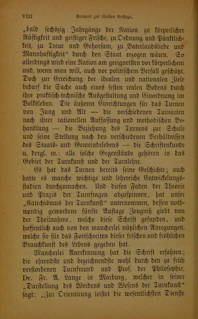 „ba(fc> fed)gjig Jahrgänge ber Nation ju föTpcrürfjer Oiüftigfeit unb geiftiger griffe, ju Drbnung unb ©iinftlid)* feit, jU ©reue nnb ©ehorfam, ju (33atevlanb§licbc unb 2)iann()aftigfcit burd) ben Staat erlogen mären. So alterbingg wirb eine Nation am geeignetften üor förpcvtic^em unb, menn man miü, auch üor politifefjem Verfall gefd)ii^t. ©Wd) jur Erreichung ber ibeaten unb nationalen Biete bebarf bic Sache aud) eines feften realen ©obeng burd) ibre prafti[d)=tcdmi|'d)e Auggeftaltung unb Einorbnung im ©otfgteben. ©)ie äußeren Einrichtungen für bag turnen non 3ung unb Alt — bic ücrfchiebenen ©urnarten nach it)rer rationellen Auffaffung unb metl)obifd)en ©e* hanbtung — bic ©ejiel;ung beg ©urneng jur Schule unb feine Stellung nach ben üerfdjiebenen ©erhältniffen beg Stuatg' unb ©emeinbetebeng — bic Schriftenfunbe u. bergt, nt.: alle fotdje ©egenftänbe gehören in bag ©ebict ber ©urnfunfi unb ber ©urntehre. Eg bag turnen bereitg feine ©efefhehte; auch hatte cg manche wichtige unb le()rrcid)e Entwicfelungg* ftabien burchpunadjen. Unb biefen $aben ber ©hcorie unb ©rarig ber ©Umfragen abjufpinnen, I;nt unfer ,,^ated)ignutg ber ©urnfunfi unternommen, beffen notfj* ttymbig geworbene fünfte Stuflage Beugnifj giebt non ber ©heilnahmc, welche biefe Sd)rift gefupben, unb hoffentlich aud) non ben mancherlei nüijtidjen Anregungen, welche fie für bag gortfehreiten biefer frifchen unb fröhlichen ©raudjfunft beg öebeng gegeben hut. ffliamherlci Anerfennung l)nt bie (5d)rift erfahren; bic el)renbjle unb bejeichnenbfie woI;I burd) ben ju früh »erworbenen ©urnfreunb unb ©rof. ber P)ilofopl)ie, Dr. 5r. A. Sange in OAarburg, we(d)er in feiner „Darftellung beg SBerbeng unb SBcfcng ber ©urnfunft fagt: „Bur Drientirung leiftet bic wefentlid)ften ©ienfte