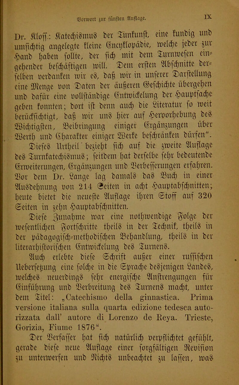 Dr. Äloff.: tfated)i§mu8 ber Bimfunft, eine funbig unb umfid)tig angelegte {(eine Encpflopäbie, uield;c jebet $ur .panb tjaben füllte, bet fiep mit bem Burnmefen ein= gefjenbet befepäftigen mill. B)em elften Bbfcfinittc ber* (eiben oerbanfen mir eg, ba§ mir in unferer B)«vfte(lung eine SOienge non Blaten ber äußeren ©efd)td)tc übergel;en unb bnfür eine üollftänbige Entmidelung ber pauptfad)e geben tonnten; bort ift beim and) bie Literatur fo mcit berücffid)tigt, ba§ mir ung liier auf £erüorf).ebung beg BMcbtigften, Beibringung einiger Ergänzungen über Höertp unb Ciliarafter einiger Sßerte befepränfen bürfen. SDiefeg llvtpeü' bezieht fid) auf bie jmeite Auflage beg Burnfatecpigmug; feitbem bat berfelbe fepr bebeutenbe Ermeiterungen, Ergänzungen unb Berbeffcrungen erfahren. Bor bem Dr. Sange lag bamalg bag Bud) in einer Bugbepnung oon 214 ©eiten in ad)t £auptabfdmitten; beute bietet bie neuefte Buflage it;ren ©toff auf 320 ©eiten in jepn £auptabfd)nitten. Bliefc 3unal>mc toar eine notpmenbige $olge ber mefentlid)en ^ortfepritte tpeilg in ber Bcd)nif’, tpeilg in ber päbagogifd)=metl)obifd)en Bepanblung, tpeilg in ber literarpiftorifdjen Entmidelung beg Burneng. Bud) erlebte biefe ©d)rift aufer einer ruffifepen lleberfepung eine foldpe in bie ©praepe begfenigen Sanbeg, meldjcg neuerbingg fepr energifepe Bnftrengungen für Einführung unb Berbreitung beg Bum eng maept, unter bem Bitei: „Catecliismo della ginnastica. Prima versione italiana sulla quarta edizione tedesca auto- rizzata dall’ autore di Loreuzo de Reya. Trieste, Gorizia, Fiume 1876“. Bier Berfaffer pat fid) natürlid) ocvpflid)tct gefühlt, gcrabe biefe neue Buflage einer forgfättigen fReüifion Zu untermerfen unb Bid)tg unbeachtet ju laffen, mag